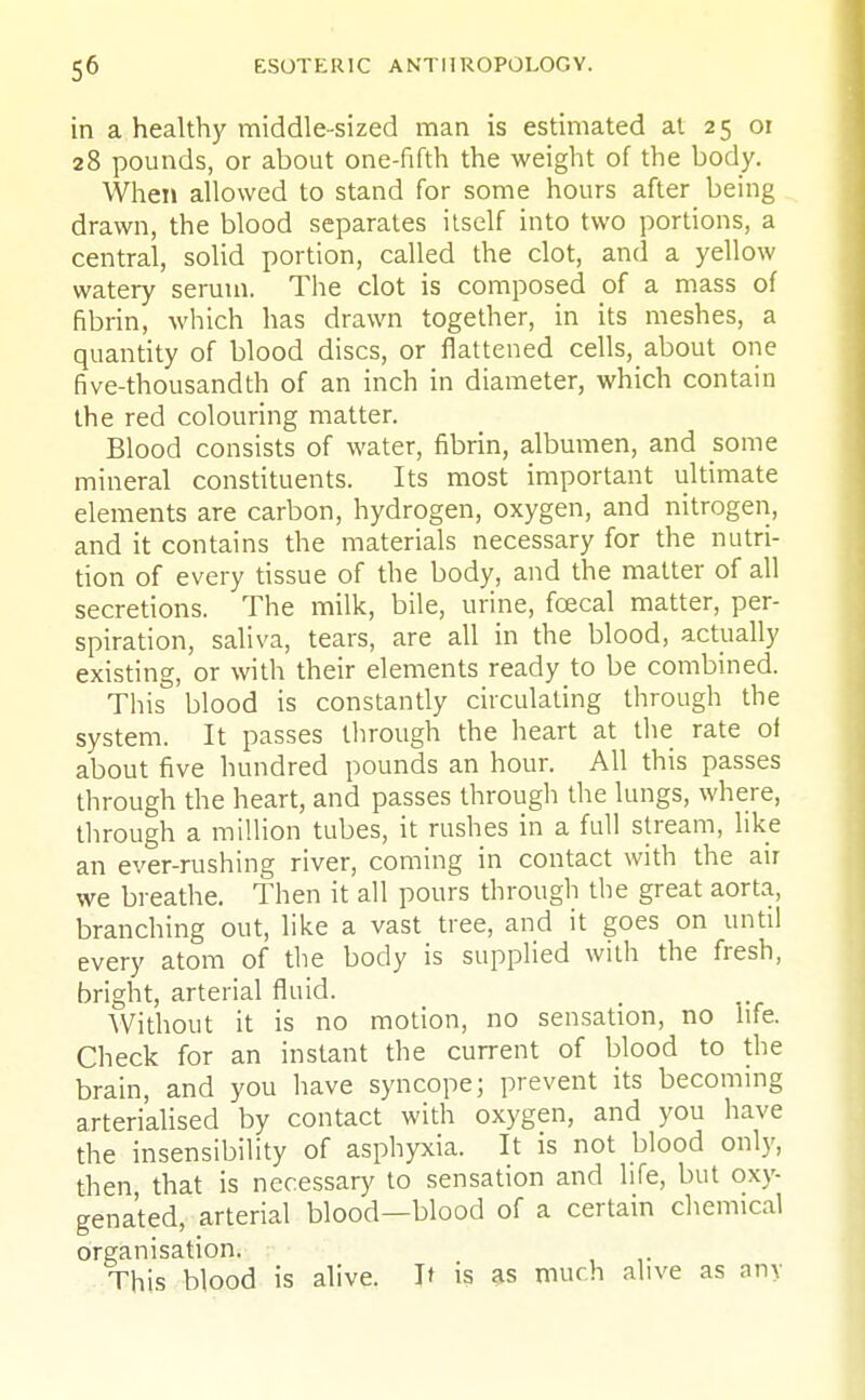 in a healthy middle-sized man is estimated at 25 01 28 pounds, or about one-fifth the weight of the body. When allowed to stand for some hours after being drawn, the blood separates itself into two portions, a central, solid portion, called the clot, and a yellow watery serum. The clot is composed of a mass of fibrin, which has drawn together, in its meshes, a quantity of blood discs, or flattened cells, about one five-thousandth of an inch in diameter, which contain the red colouring matter. Blood consists of water, fibrin, albumen, and some mineral constituents. Its most important ultimate elements are carbon, hydrogen, oxygen, and nitrogen, and it contains the materials necessary for the nutri- tion of every tissue of the body, and the matter of all secretions. The milk, bile, urine, fcecal matter, per- spiration, saliva, tears, are all in the blood, actually existing, or with their elements ready to be combined. This blood is constantly circulating through the system. It passes through the heart at the rate of about five hundred pounds an hour. All this passes through the heart, and passes through the lungs, where, through a million tubes, it rushes in a full stream, like an ever-rushing river, coming in contact with the air we breathe. Then it all pours through the great aorta, branching out, like a vast tree, and it goes on until every atom of the body is supplied with the fresh, bright, arterial fluid. Without it is no motion, no sensation, no life. Check for an instant the current of blood to the brain, and you have syncope; prevent its becoming arterialised by contact with oxygen, and you have the insensibility of asphyxia. It is not blood only, then that is necessary to sensation and life, but oxy- genated, arterial blood—blood of a certain chemical organisation. This blood is alive. If is as much alive as any