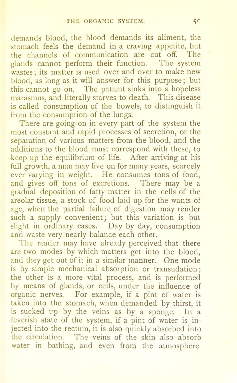 demands blood, the blood demands its aliment, the stomach feels the demand in a craving appetite, but the channels of communication are cut off. The glands cannot perform their function. The system wastes; its matter is used over and over to make new blood, as long as it will answer for this purpose; but this cannot go on. The patient sinks into a hopeless marasmus, and literally starves to death. This disease is called consumption of the bowels, to distinguish it from the consumption of the lungs. There are going on in every part of the system the most constant and rapid processes of secretion, or the separation of various matters from the blood, and the additions to the blood must correspond with these, to keep up the equilibrium of life. After arriving at his full growth, a man may live on for many years, scarcely ever varying in weight. He consumes tons of food, and gives off tons of excretions. There may be a gradual deposition of fatty matter in the cells of the areolar tissue, a stock of food laid up for the wants of age, when the partial failure of digestion may render such a supply convenient; but this variation is but slight in ordinary cases. Day by day, consumption and waste very nearly balance each other. The reader may have already perceived that there are two modes by which matters get into the blood, and they get out of it in a similar manner. One mode is by simple mechanical absorption or transudation; the other is a more vital process, and is performed by means of glands, or cells, under the influence of organic nerves. For example, if a pint of water is taken into the stomach, when demanded by thirst, it is sucked up by the veins as by a sponge. In a feverish state of the system, if a pint of water is in- jected into the rectum, it is also quickly absorbed into the circulation. The veins of the skin also absorb water in bathing, and even from the atmosphere