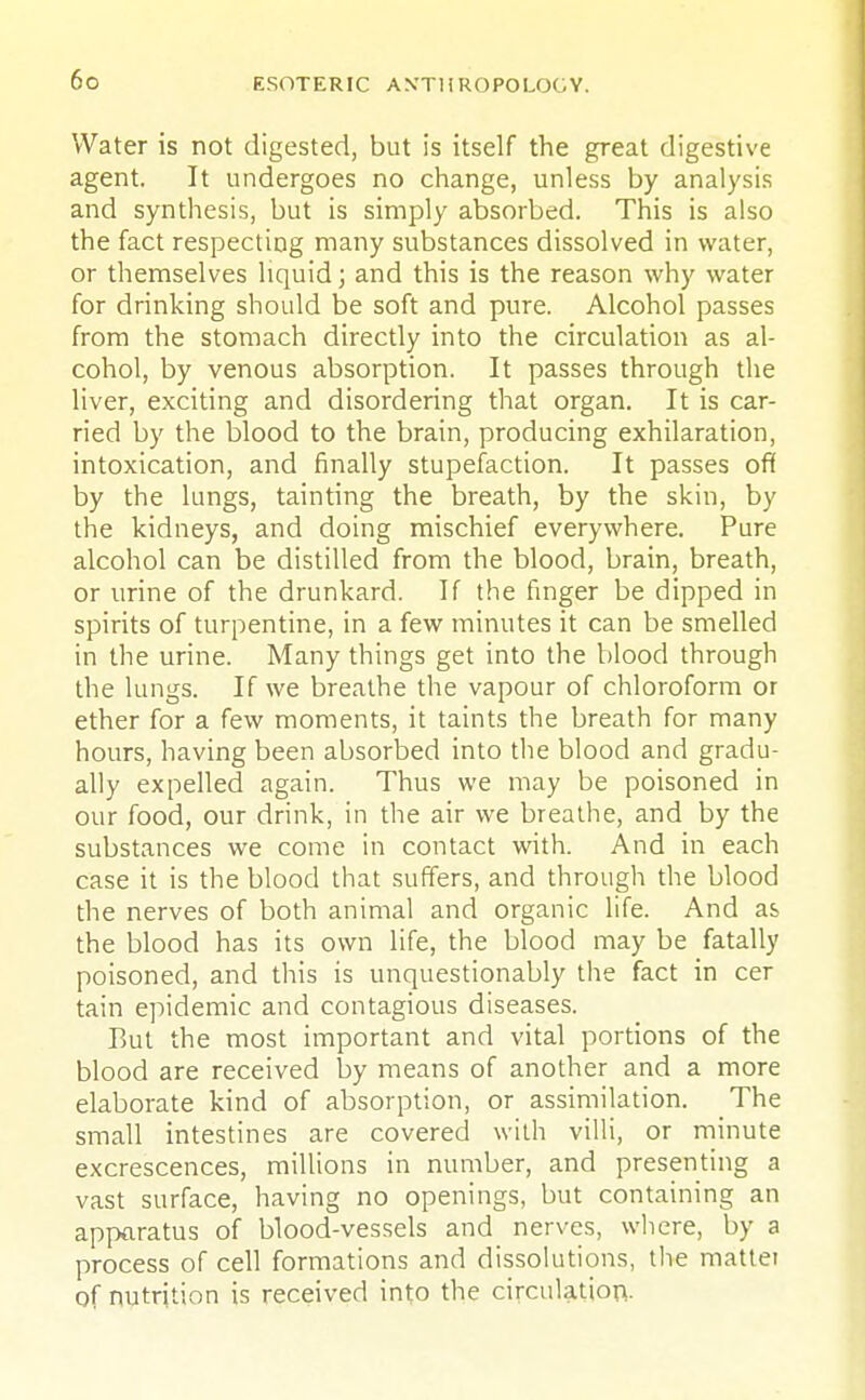 Water is not digested, but is itself the great digestive agent. It undergoes no change, unless by analysis and synthesis, but is simply absorbed. This is also the fact respecting many substances dissolved in water, or themselves liquid; and this is the reason why water for drinking should be soft and pure. Alcohol passes from the stomach directly into the circulation as al- cohol, by venous absorption. It passes through the liver, exciting and disordering that organ. It is car- ried by the blood to the brain, producing exhilaration, intoxication, and finally stupefaction. It passes off by the lungs, tainting the breath, by the skin, by the kidneys, and doing mischief everywhere. Pure alcohol can be distilled from the blood, brain, breath, or urine of the drunkard. If the finger be dipped in spirits of turpentine, in a few minutes it can be smelled in the urine. Many things get into the blood through the lungs. If we breathe the vapour of chloroform or ether for a few moments, it taints the breath for many hours, having been absorbed into the blood and gradu- ally expelled again. Thus we may be poisoned in our food, our drink, in the air we breathe, and by the substances we come in contact with. And in each case it is the blood that suffers, and through the blood the nerves of both animal and organic life. And as the blood has its own life, the blood may be fatally poisoned, and this is unquestionably the fact in cer tain epidemic and contagious diseases. But the most important and vital portions of the blood are received by means of another and a more elaborate kind of absorption, or assimilation. The small intestines are covered with villi, or minute excrescences, millions in number, and presenting a vast surface, having no openings, but containing an apparatus of blood-vessels and nerves, where, by a process of cell formations and dissolutions, the mattei of nutrition is received into the circulation.