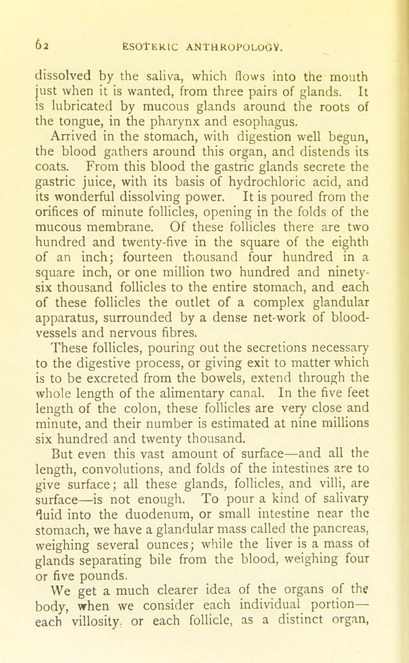 dissolved by the saliva, which (lows into the mouth just when it is wanted, from three pairs of glands. It is lubricated by mucous glands around the roots of the tongue, in the pharynx and esophagus. Arrived in the stomach, with digestion well begun, the blood gathers around this organ, and distends its coats. From this blood the gastric glands secrete the gastric juice, with its basis of hydrochloric acid, and its wonderful dissolving power. It is poured from the orifices of minute follicles, opening in the folds of the mucous membrane. Of these follicles there are two hundred and twenty-five in the square of the eighth of an inch; fourteen thousand four hundred in a square inch, or one million two hundred and ninety- six thousand follicles to the entire stomach, and each of these follicles the outlet of a complex glandular apparatus, surrounded by a dense net-work of blood- vessels and nervous fibres. These follicles, pouring out the secretions necessary to the digestive process, or giving exit to matter which is to be excreted from the bowels, extend through the whole length of the alimentary canal. In the five feet length of the colon, these follicles are very close and minute, and their number is estimated at nine millions six hundred and twenty thousand. But even this vast amount of surface—and all the length, convolutions, and folds of the intestines are to give surface; all these glands, follicles, and villi, are surface—is not enough. To pour a kind of salivary luid into the duodenum, or small intestine near the stomach, we have a glandular mass called the pancreas, weighing several ounces; while the liver is a mass of glands separating bile from the blood, weighing four or five pounds. We get a much clearer idea of the organs of the body, when we consider each individual portion— each villosity. or each follicle, as a distinct organ,