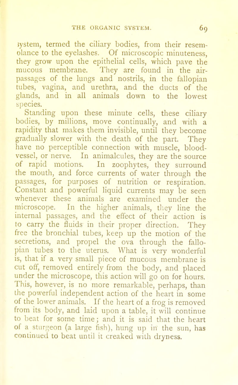 system, termed the ciliary bodies, from their resem- olance to the eyelashes. Of microscopic minuteness, they grow upon the epithelial cells, which pave the mucous membrane. They are found in the air- passages of the lungs and nostrils, in the fallopian tubes, vagina, and urethra, and the ducts of the glands, and in all animals down to the lowest species. Standing upon these minute cells, these ciliary bodies, by millions, move continually, and with a rapidity that makes them invisible, until they become gradually slower with the death of the part. They have no perceptible connection with muscle, blood- vessel, or nerve. In animalcules, they are the source of rapid motions. In zoophytes, they surround the mouth, and force currents of water through the passages, for purposes of nutrition or respiration. Constant and powerful liquid currents may be seen whenever these animals are examined under the microscope. In the higher animals, they line the internal passages, and the effect of their action is to carry the fluids in their proper direction. They free the bronchial tubes, keep up the motion of the secretions, and propel the ova through the fallo- pian tubes to the uterus. What is very wonderful is, that if a very small piece of mucous membrane is cut off, removed entirely from the body, and placed under the microscope, this action will go on for hours. This, however, is no more remarkable, perhaps, than the powerful independent action of the heart in some of the lower animals. If the heart of a frog is removed from its body, and laid upon a table, it will continue to beat for some time; and it is said that the heart of a sturgeon (a large fish), hung up in the sun, has continued to beat until it creaked with dryness.