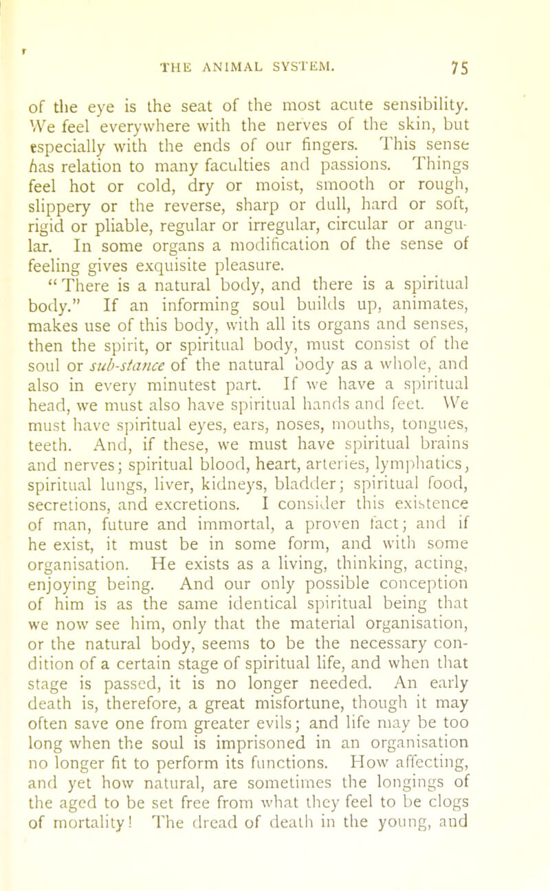 THE ANIMAL SYSTEM. 75 of the eye is the seat of the most acute sensibility. We feel everywhere with the nerves of the skin, but especially with the ends of our fingers. This sense has relation to many faculties and passions. Things feel hot or cold, dry or moist, smooth or rough, slippery or the reverse, sharp or dull, hard or soft, rigid or pliable, regular or irregular, circular or angu- lar. In some organs a modification of the sense of feeling gives exquisite pleasure.  There is a natural body, and there is a spiritual body. If an informing soul builds up, animates, makes use of this body, with all its organs and senses, then the spirit, or spiritual body, must consist of the soul or sub-stance of the natural body as a whole, and also in every minutest part. If we have a spiritual head, we must also have spiritual hands and feet. We must have spiritual eyes, ears, noses, mouths, tongues, teeth. And, if these, we must have spiritual brains and nerves; spiritual blood, heart, arteries, lymphatics, spiritual lungs, liver, kidneys, bladder; spiritual food, secretions, and excretions. I consider this existence of man, future and immortal, a proven fact; and if he exist, it must be in some form, and with some organisation. He exists as a living, thinking, acting, enjoying being. And our only possible conception of him is as the same identical spiritual being that we now see him, only that the material organisation, or the natural body, seems to be the necessary con- dition of a certain stage of spiritual life, and when that stage is passed, it is no longer needed. An early death is, therefore, a great misfortune, though it may often save one from greater evils; and life may be too long when the soul is imprisoned in an organisation no longer fit to perform its functions. How affecting, and yet how natural, are sometimes the longings of the aged to be set free from what they feel to be clogs of mortality! The dread of death in the young, and
