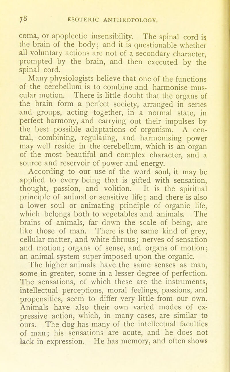 coma, or apoplectic insensibility. The spinal cord is the brain of the body; and it is questionable whether all voluntary actions are not of a secondary character, prompted by the brain, and then executed by the spinal cord. Many physiologists believe that one of the functions of the cerebellum is to combine and harmonise mus- cular motion. There is little doubt that the organs of the brain form a perfect society, arranged in series and groups, acting together, in a normal state, in perfect harmony, and carrying out their impulses by the best possible adaptations of organism. A cen- tral, combining, regulating, and harmonising power may well reside in the cerebellum, which is an organ of the most beautiful and complex character, and a source and reservoir of power and energy. According to our use of the word soul, it may be applied to every being that is gifted with sensation, thought, passion, and volition. It is the spiritual principle of animal or sensitive life; and there is also a lower soul or animating principle of organic life, which belongs both to vegetables and animals. The brains of animals, far down the scale of being, are like those of man. There is the same kind of grey, cellular matter, and white fibrous; nerves of sensation and motion; organs of sense, and organs of motion; an animal system super-imposed upon the organic. The higher animals have the same senses as man, some in greater, some in a lesser degree of perfection. The sensations, of which these are the instruments, intellectual perceptions, moral feelings, passions, and propensities, seem to differ very little from our own. Animals have also their own varied modes of ex- pressive action, which, in many cases, are similar to ours. The dog has many of the intellectual faculties of man; his sensations are acute, and he does not lack in expression. He has memory, and often shows
