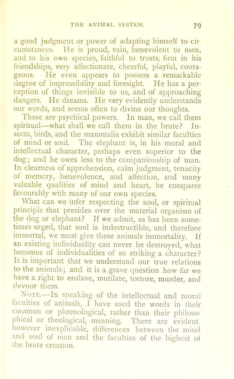 a good judgment or power of adapting himself to cir- cumstances. He is proud, vain, benevolent to men, and to his own species, faithful to trusts, firm in his friendships, very affectionate, cheerful, playful, coura- geous. He even appears to possess a remarkable degree of impressibility and foresight. He has a per- ception of things invisible to us, and of approaching dangers. He dreams. He very evidently understands our words, and seems often to divine our thoughts. These are psychical powers. In man, we call them spiritual—what shall we call them in the brute? In- sects, birds, and the mammalia exhibit similar faculties of mind or soul. The elephant is, in his moral and intellectual character, perhaps even superior to the dog; and he owes less to the companionship of man. In clearness of apprehension, calm judgment, tenacity of memory, benevolence, and affection, and many valuable qualities of mind and heart, he compares favourably with many of our own species. What can we infer respecting the soul, or spiritual principle that presides over the material organism of the dog or elephant? If we admit, as has been some- times urged, that soul is indestructible, and therefore immortal, we must give these animals immortality. If an existing individuality can never be destroyed, what becomes of individualities of so striking a character? It is important that we understand our true relations to the animals; and it is a grave question how far we have a right to enslave, mutilate, torture, murder, and devour them. Note.—In speaking of the intellectual and moral faculties of animals, I have used the words in their common or phrenological, rather than their philoso- phical or theological, meaning. There are evident however inexplicable, differences between the mind and soul of man and the faculties of the highest ol the brute creation.