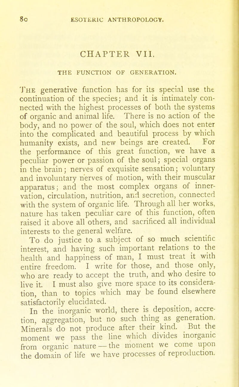 CHAPTER VII. THE FUNCTION OF GENERATION. The generative function has for its special use the continuation of the species; and it is intimately con- nected with the highest processes of both the systems of organic and animal life. There is no action of the body, and no power of the soul, which does not enter into the complicated and beautiful process by which humanity exists, and new beings are created. For the performance of this great function, we have a peculiar power or passion of the soul; special organs in the brain; nerves of exquisite sensation; voluntary and involuntary nerves of motion, with their muscular apparatus; and the most complex organs of inner- vation, circulation, nutrition, and secretion, connected with the system of organic life. Through all her works, nature has taken peculiar care of this function, often raised it above all others, and sacrificed all individual interests to the general welfare. To do justice to a subject of so much scientific interest, and having such important relations to the health and happiness of man, I must treat it with entire freedom. I write for those, and those only, who are ready to accept the truth, and who desire to live it. I must also give more space to its considera- tion, than to topics which may be found elsewhere satisfactorily elucidated. In the inorganic world, there is deposition, accre- tion, aggregation, but no such thing as generation. Minerals do not produce after their kind. _ But the moment we pass the line which divides inorganic from organic nature —the moment we come upon the domain of life we have processes of reproduction.