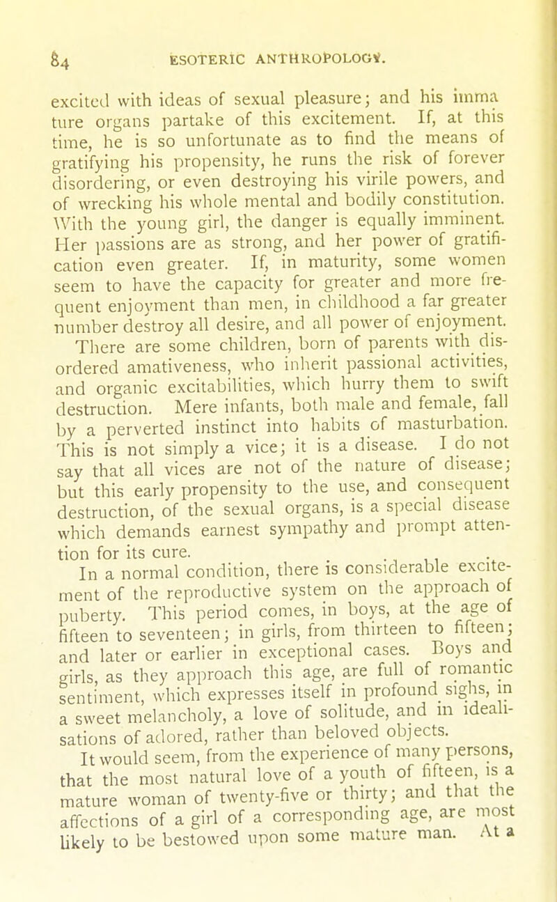 excited with ideas of sexual pleasure j and his imma ture organs partake of this excitement. If, at this time, he is so unfortunate as to find the means of gratifying his propensity, he runs the risk of forever disordering, or even destroying his virile powers, and of wrecking his whole mental and bodily constitution. With the young girl, the danger is equally imminent. Her passions are as strong, and her power of gratifi- cation even greater. If, in maturity, some women seem to have the capacity for greater and more fre- quent enjoyment than men, in childhood a far greater number destroy all desire, and all power of enjoyment. There are some children, born of parents with dis- ordered amativeness, who inherit passional activities, and organic excitabilities, which hurry them to swift destruction. Mere infants, both male and female, fall by a perverted instinct into habits of masturbation. This is not simply a vice; it is a disease. I do not say that all vices are not of the nature of disease; but this early propensity to the use, and consequent destruction, of the sexual organs, is a special disease which demands earnest sympathy and prompt atten- tion for its cure. In a normal condition, there is considerable excite- ment of the reproductive system on the approach of puberty. This period comes, in boys, at the age of fifteen to seventeen; in girls, from thirteen to fifteen; and later or earlier in exceptional cases. Boys and girls, as they approach this age, are full of romantic sentiment, which expresses itself in profound sighs, in a sweet melancholy, a love of solitude, and m ideali- sations of adored, rather than beloved objects. It would seem, from the experience of many persons, that the most natural love of a youth of fifteen, is a mature woman of twenty-five or thirty; and that the affections of a girl of a corresponding age, are most likely to be bestowed upon some mature man. At a