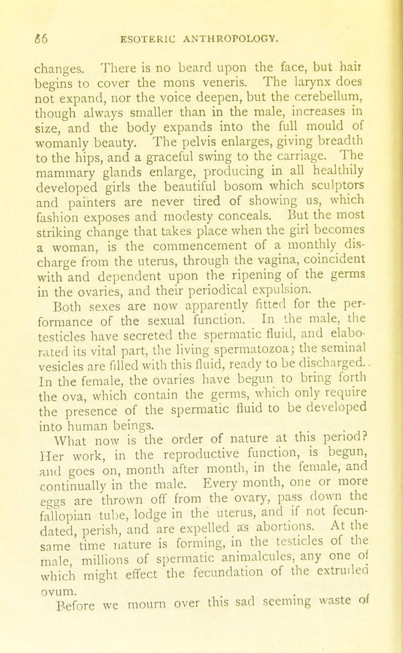 changes. There is no beard upon the face, but hair begins to cover the mons veneris. The larynx does not expand, nor the voice deepen, but the cerebellum, though always smaller than in the male, increases in size, and the body expands into the full mould of womanly beauty. The pelvis enlarges, giving breadth to the hips, and a graceful swing to the carriage. The mammary glands enlarge, producing in all healthily developed girls the beautiful bosom which sculptors and painters are never tired of showing us, which fashion exposes and modesty conceals. But the most striking change that takes place when the girl becomes a woman, is the commencement of a monthly dis- charge from the uterus, through the vagina, coincident with and dependent upon the ripening of the germs in the ovaries, and their periodical expulsion. Both sexes are now apparently fitted for the per- formance of the sexual function. In the male, the testicles have secreted the spermatic fluid, and elabo- rated its vital part, the living spermatozoa; the seminal vesicles are filled with this fluid, ready to be discharged.. In the female, the ovaries have begun to bring forth the ova, which contain the germs, which only require the presence of the spermatic fluid to be developed into human beings. What now is the order of nature at this period? Her work, in the reproductive function, is begun, and goes on, month after month, in the female, and continually in the male. Every month, one or more ei;gs are thrown off from the ovary, pass down the fallopian tube, lodge in the uterus, and if not fecun- dated, perish, and are expelled as abortions. At the same time nature is forming, in the testicles of the male millions of spermatic animalcules, any one of which might effect the fecundation of the extrudeo ovum. ... r Before we mourn over this sad seeming waste ot