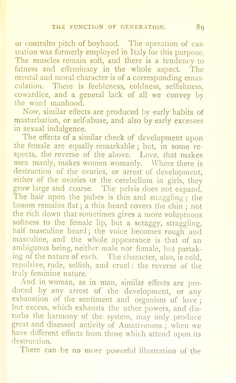 or contralto pitch of boyhood. The operation of cas- tration was formerly employed in Italy for this purpose. The muscles remain soft, and there is a tendency to fatness and effeminacy in the whole aspect. The mental and moral character is of a corresponding emas- culation. There is feebleness, coldness, selfishness, cowardice, and a general lack of all we convey by the word manhood. Now, similar effects are produced by early habits of masturbation, or self-abuse, and also by early excesses in sexual indulgence. The effects of a similar check of development upon the female are equally remarkable ; but, in some re- spects, the reverse of the above. Love, that makes men manly, makes women womanly. Where there is destruction of the ovaries, or arrest of development, either of the ovaries or the cerebellum in girls, they grow large and coarse. The pelvis does not expand. The hair upon the pubes is thin and straggling ; the bosom remains flat; a thin beard covers the chin ; not the rich down that sometimes gives a more voluptuous softness to the female lip, but a scraggy, straggling, half masculine beard; the voice becomes rough and masculine, and the whole appearance is that of an ambiguous being, neither male nor female, but partak- ing of the nature of each. The character, also, is cold, repulsive, rude, selfish, and cruel : the reverse of the truly feminine nature. And in woman, as in man, similar effects are pro- duced by any arrest of the development, or any exhaustion of the sentiment and organism of love ; but excess, which exhausts the other powers, and dis- turbs the harmony of the system, may only produce great and diseased activity of Amativeness ; when we have different effects from those which attend upon its destruction. There can be no more powerful illustration of the