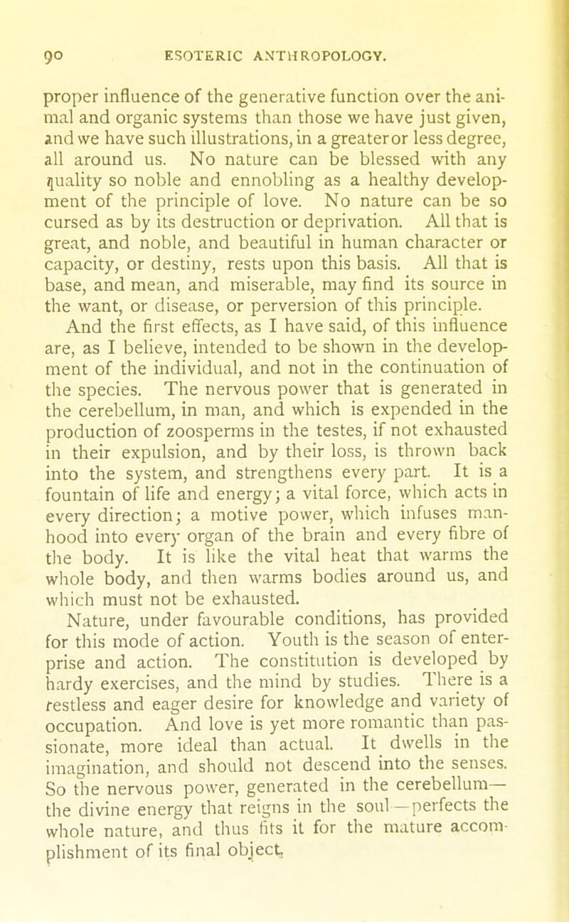 proper influence of the generative function over the ani- mal and organic systems than those we have just given, and we have such illustrations, in a greater or less degree, all around us. No nature can be blessed with any quality so noble and ennobling as a healthy develop- ment of the principle of love. No nature can be so cursed as by its destruction or deprivation. All that is great, and noble, and beautiful in human character or capacity, or destiny, rests upon this basis. All that is base, and mean, and miserable, may find its source in the want, or disease, or perversion of this principle. And the first effects, as I have said, of this influence are, as I believe, intended to be shown in the develop- ment of the individual, and not in the continuation of the species. The nervous power that is generated in the cerebellum, in man, and which is expended in the production of zoosperms in the testes, if not exhausted in their expulsion, and by their loss, is thrown back into the system, and strengthens every part. It is a fountain of life and energy; a vital force, which acts in every direction; a motive power, which infuses man- hood into every organ of the brain and every fibre of the body. It is like the vital heat that warms the whole body, and then warms bodies around us, and which must not be exhausted. Nature, under favourable conditions, has provided for this mode of action. Youth is the season of enter- prise and action. The constitution is developed by hardy exercises, and the mind by studies. There is a restless and eager desire for knowledge and variety of occupation. And love is yet more romantic than pas- sionate, more ideal than actual. It dwells in the imagination, and should not descend into the senses. So the nervous power, generated in the cerebellum— the divine energy that reigns in the soul - perfects the whole nature, and thus fits it for the mature accom- plishment of its final object