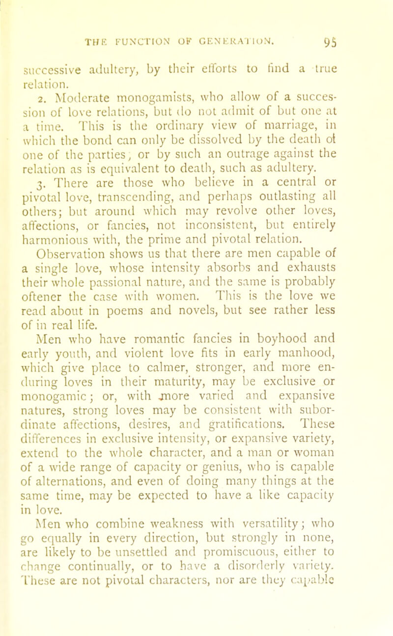 successive adultery, by their efforts to find a true relation. 2. Moderate monogamists, who allow of a succes- sion of love relations, but do not admit of but one at a time. This is the ordinary view of marriage, in which the bond can only be dissolved by the death ot one of the parties, or by such an outrage against the relation as is equivalent to death, such as adultery. 3. There are those who believe in a central or pivotal love, transcending, and perhaps outlasting all others; but around which may revolve other loves, affections, or fancies, not inconsistent, but entirely harmonious with, the prime and pivotal relation. Observation shows us that there are men capable of a single love, whose intensity absorbs and exhausts their whole passional nature, and the same is probably oftener the case with women. This is the love we read about in poems and novels, but see rather less of in real life. Men who have romantic fancies in boyhood and early youth, and violent love fits in early manhood, which give place to calmer, stronger, and more en- during loves in their maturity, may be exclusive or monogamic; or, with jnore varied and expansive natures, strong loves may be consistent with subor- dinate affections, desires, and gratifications. These differences in exclusive intensity, or expansive variety, extend to the whole character, and a man or woman of a wide range of capacity or genius, who is capable of alternations, and even of doing many things at the same time, may be expected to have a like capacity in love. Men who combine weakness with versatility; who go equally in every direction, but strongly in none, are likely to be unsettled and promiscuous, either to change continually, or to have a disorderly variety. These are not pivotal characters, nor are they capable