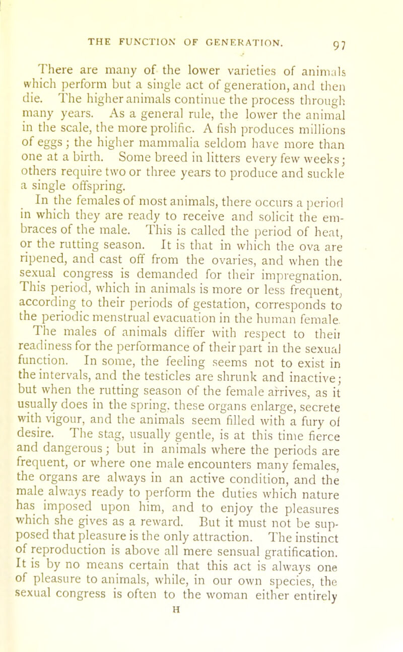 THE FUNCTION OF GENERATION. There are many of the lower varieties of animals which perform but a single act of generation, and then die. The higher animals continue the process through many years. As a general rule, the lower the animal in the scale, the more prolific. A fish produces millions of eggs • the higher mammalia seldom have more than one at a birth. Some breed in litters every few weeks; others require two or three years to produce and suckle a single offspring. In the females of most animals, there occurs a period in which they are ready to receive and solicit the em- braces of the male. This is called the period of heat, or the rutting season. It is that in which the ova are ripened, and cast off from the ovaries, and when the sexual congress is demanded for their impregnation. This period, which in animals is more or less frequent, according to their periods of gestation, corresponds to the periodic menstrual evacuation in the human female The males of animals differ with respect to theii readiness for the performance of their part in the sexual function. In some, the feeling seems not to exist in the intervals, and the testicles are shrunk and inactive; but when the rutting season of the female arrives, as it usually does in the spring, these organs enlarge, secrete with vigour, and the animals seem filled with a fury of desire. The stag, usually gentle, is at this time fierce and dangerous; but in animals where the periods are frequent, or where one male encounters many females, the organs are always in an active condition, and the male always ready to perform the duties which nature has imposed upon him, and to enjoy the pleasures which she gives as a reward. But it must not be sup- posed that pleasure is the only attraction. The instinct of reproduction is above all mere sensual gratification. It is by no means certain that this act is always one of pleasure to animals, while, in our own species, the sexual congress is often to the woman either entirely H