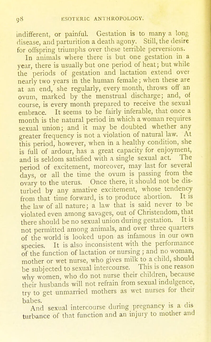 indifferent, or painful. Gestation is to many a long disease, and parturition a death agony. Still, the desire for offspring triumphs over these terrible perversions. In animals where there is but One gestation in a year, there is usually but one period of heat; but while the periods of gestation and lactation extend over nearly two years in the human female; when these are at an end, she regularly, every month, throws off an ovum, marked by the menstrual discharge; and, of course, is every month prepared to receive the sexual embrace. It seems to be fairly inferable, that once a month is the natural period in which a woman requires sexual union; and it may be doubted whether any greater frequency is not a violation of natural law. At this period, however, when in a healthy condition, she is full of ardour, has a great capacity for enjoyment, and is seldom satisfied with a single sexual act. The period of excitement, moreover, may last for several days, or all the time the ovum is passing from the ovary to the uterus. Once there, it should not be dis- turbed by any amative excitement, whose tendency from that time forward, is to produce abortion. It is the law of all nature; a law that is said never to be violated even among savages, out of Christendom, that there should be no sexual union during gestation. It is not permitted among animals, and over three quarters of the world is looked upon as infamous in our own species. It is also inconsistent with the performance of the function of lactation or nursing ; and no woman, mother or wet nurse, who gives milk to a child, should be subjected to sexual intercourse. This is one reason why women, who do not nurse their children, because their husbands will not refrain from sexual indulgence, try to get unmarried mothers as wet nurses for their t)3.l)CS. And sexual intercourse during pregnancy is a dis turbance of that function and an injury to mother and