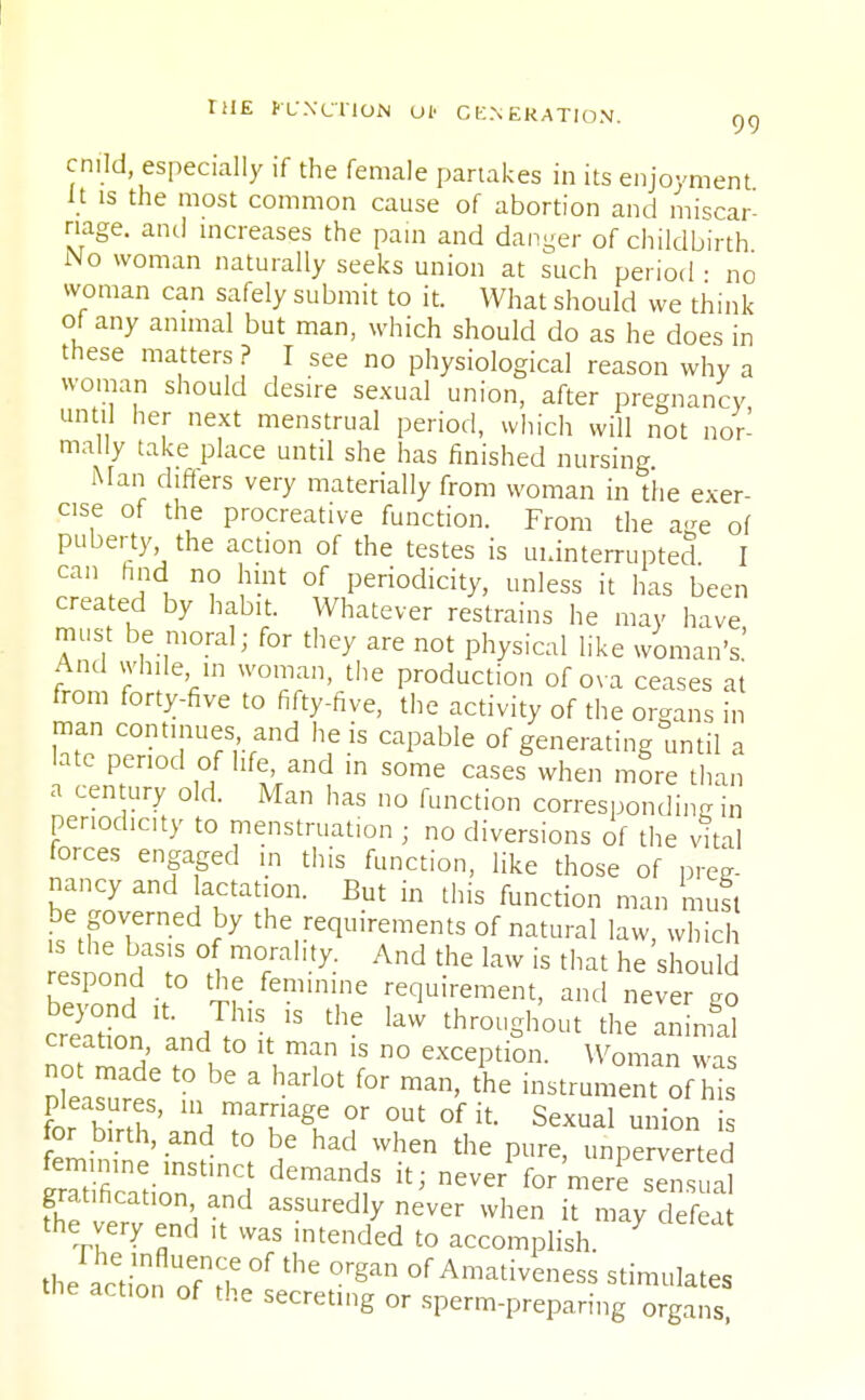 cnfld, especially if the female partakes in its enjoyment it is the most common cause of abortion and miscar- riage, and increases the pain and danger of childbirth No woman naturally seeks union at such period • no woman can safely submit to it. What should we think of any animal but man, which should do as he does in these matters ? I see no physiological reason why a woman should desire sexual union, after pregnancy until her next menstrual period, which will not nor- mally take place until she has finished nursing Man differs very materially from woman in the exer- cise of the procreative function. From the age of puberty the action of the testes is uninterrupted I can find no hint of periodicity, unless it has been created by habit. Whatever restrains he may have must be moral; for they are not physical like woman's' And while in woman, the production of ova ceases at from forty-five to fifty-five, the activity of the organs in man continues and he is capable of generating until a late period of life, and in some cases when more than a century old. Man has no function corresponding in periodic]ty to menstruation ; no diversions of the vital forces engaged in this function, like those of preg- nancy and Jactation. But in this function man mutt be governed by the requirements of natural law, which beTond i 5f-femTe requirement, and never go creation \ * kW th™Shout the animal creation, and to it man is no exception. Woman was Plea^ % * * ^ f°r man> the instrument ofhis tr w \u ' 111 ™arage or out of it. Sexual union is for birth, and to be had when the pure, unperverted Scatir'^f ^ never ^r merfseCal gratification and assuredly never when it may defeat the very end ,t was intended to accomplish. the actbn oTir °f ^ ^ of Amati^ness stimulates the action of the secreting or sperm-preparing organs
