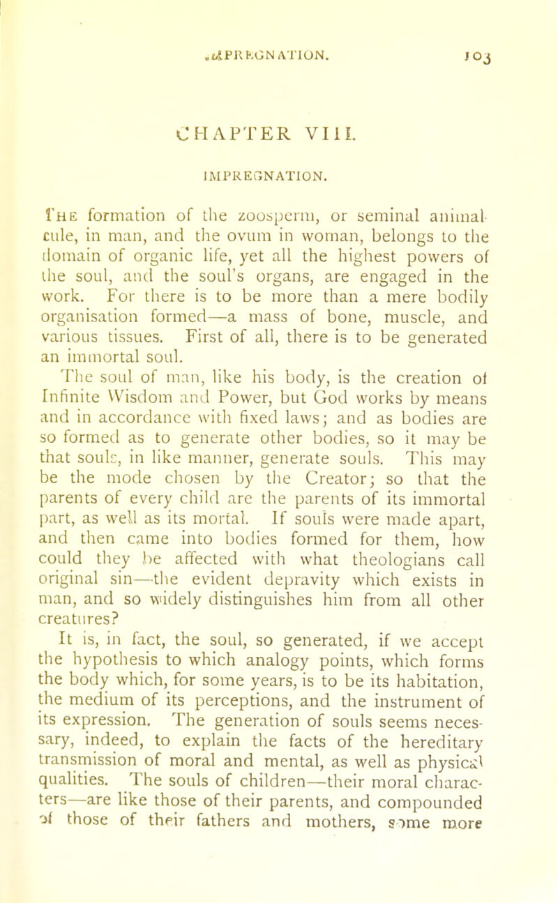 .i^PKKGN ATION. JOj CHAPTER VIII. IMPREGNATION. The formation of the zoosperm, or seminal animal- cule, in man, and the ovum in woman, belongs to the domain of organic life, yet all the highest powers of the soul, and the soul's organs, are engaged in the work. For there is to be more than a mere bodily organisation formed—a mass of bone, muscle, and various tissues. First of all, there is to be generated an immortal soul. The soul of man, like his body, is the creation of Infinite Wisdom and Power, but God works by means and in accordance with fixed laws; and as bodies are so formed as to generate other bodies, so it may be that souk, in like manner, generate souls. This may be the mode chosen by the Creator; so that the parents of every child are the parents of its immortal part, as well as its mortal. If souls were made apart, and then came into bodies formed for them, how could they be affected with what theologians call original sin—the evident depravity which exists in man, and so widely distinguishes him from all other creatures? It is, in fact, the soul, so generated, if we accept the hypothesis to which analogy points, which forms the body which, for some years, is to be its habitation, the medium of its perceptions, and the instrument of its expression. The generation of souls seems neces- sary, indeed, to explain the facts of the hereditary- transmission of moral and mental, as well as physical qualities. The souls of children—their moral charac- ters—are like those of their parents, and compounded of those of their fathers and mothers, s)me more