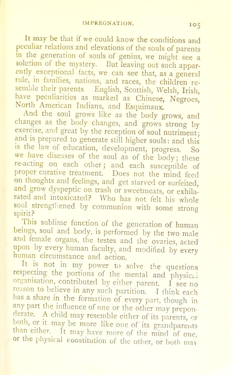 It may be that if we could know the conditions and peculiar relations and elevations of the souls of parents in the generation of souls of genius, we might see a solution of the mystery. But leaving out such appar- ently exceptional facts, we can see that, as a general rule, in families, nations, and races, the children re- semble their parents. English, Scottish, Welsh, Irish, have peculiarities as marked as Chinese, Negroes^ North American Indians, and Esquimaux. And the soul grows like as the body grows, and changes as the body changes, and grows strong by exercise, and great by the reception of soul nutriment; and is prepared to generate still higher souls: and this is the law of education, development, progress. So we have diseases of the soul as of the body; these re-acting on each other; and each susceptible of proper curative treatment. Does not the mind feed on thoughts and feelings, and get starved or surfeited, and grow dyspeptic on trash or sweetmeats, or exhila- rated and intoxicated? Who has not felt his whole soul strengthened by communion with some strong spirit? to This sublime function of the generation of human beings, soul and body, is performed by the two male and female organs, the testes and the ovaries, acted upon by every human faculty, and modified by every human circumstance and action. It is not in my power to solve the questions respecting the portions of the mental and physica organisation, contributed by either parent. I see no reason to believe in any such partition. I think each lias a share in the formation of every part, though in any part the influence of one or the other may prepon- derate. A child may resemble either of its parents, or both, or it may be more like one of its grandparents than either. It may have more of the mind of one or the physical constitution of the other, or both may