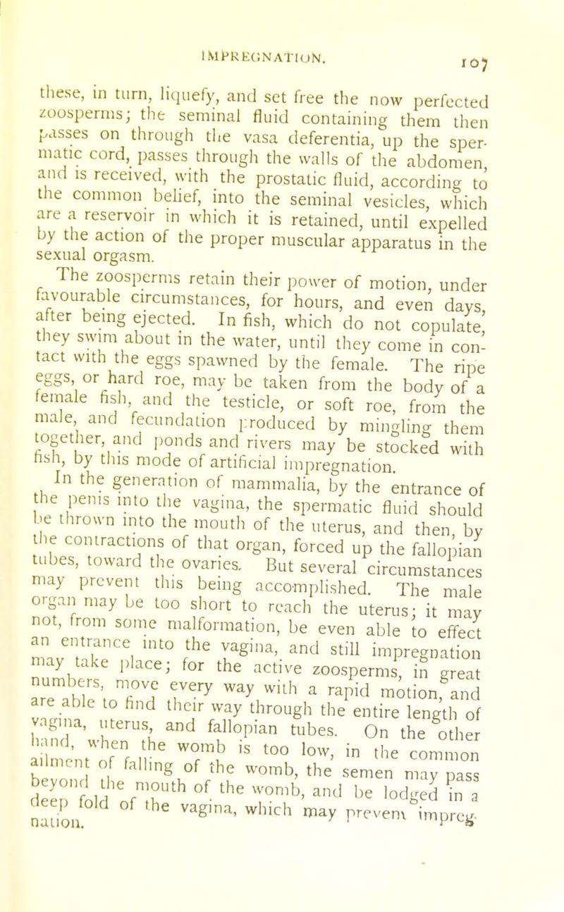 these, in turn, liquefy, and set free the now perfected zoosperms; the seminal fluid containing them then passes on through the vasa deferentia, up the sper- matic cord, passes through the walls of the abdomen and is received, with the prostatic fluid, according to the common belief, into the seminal vesicles, which are a reservoir in which it is retained, until expelled by the action of the proper muscular apparatus in the sexual orgasm. The zoosperms retain their power of motion, under favourable circumstances, for hours, and even days after being ejected. In fish, which do not copulate hey swim about in the water, until they come in con- tact with the eggs spawned by the female. The ripe eggs or hard roe, may be taken from the body of a female fish and the testicle, or soft roe, from the male and fecundation produced by mingling them together and ponds and rivers may be stocked with nsh, by this mode of artificial impregnation In the generation of mammalia, by the entrance of the penis into the vagina, the spermatic fluid should be thrown into the mouth of the uterus, and then by the contractions of that organ, forced up the fallopian tabes, toward the ovaries. But several circumstances may prevent this being accomplished. The male organ may be too short to reach the uterus; it may not, from some malformation, be even able to effect an entrance into the vagina, and still impregnation may take place; for the active zoosperms, in grea numbers, move every way with a rapid motion, and are able to hnd their way through the entire length o vagina, uterus, and fallopian tubes. On the other ailment of falling of the womb, the semen may pass d epnfold ofn;hUth °f T°mb' and be lod^ in nauon Vag,na' WlKCh may prevem imPrc«
