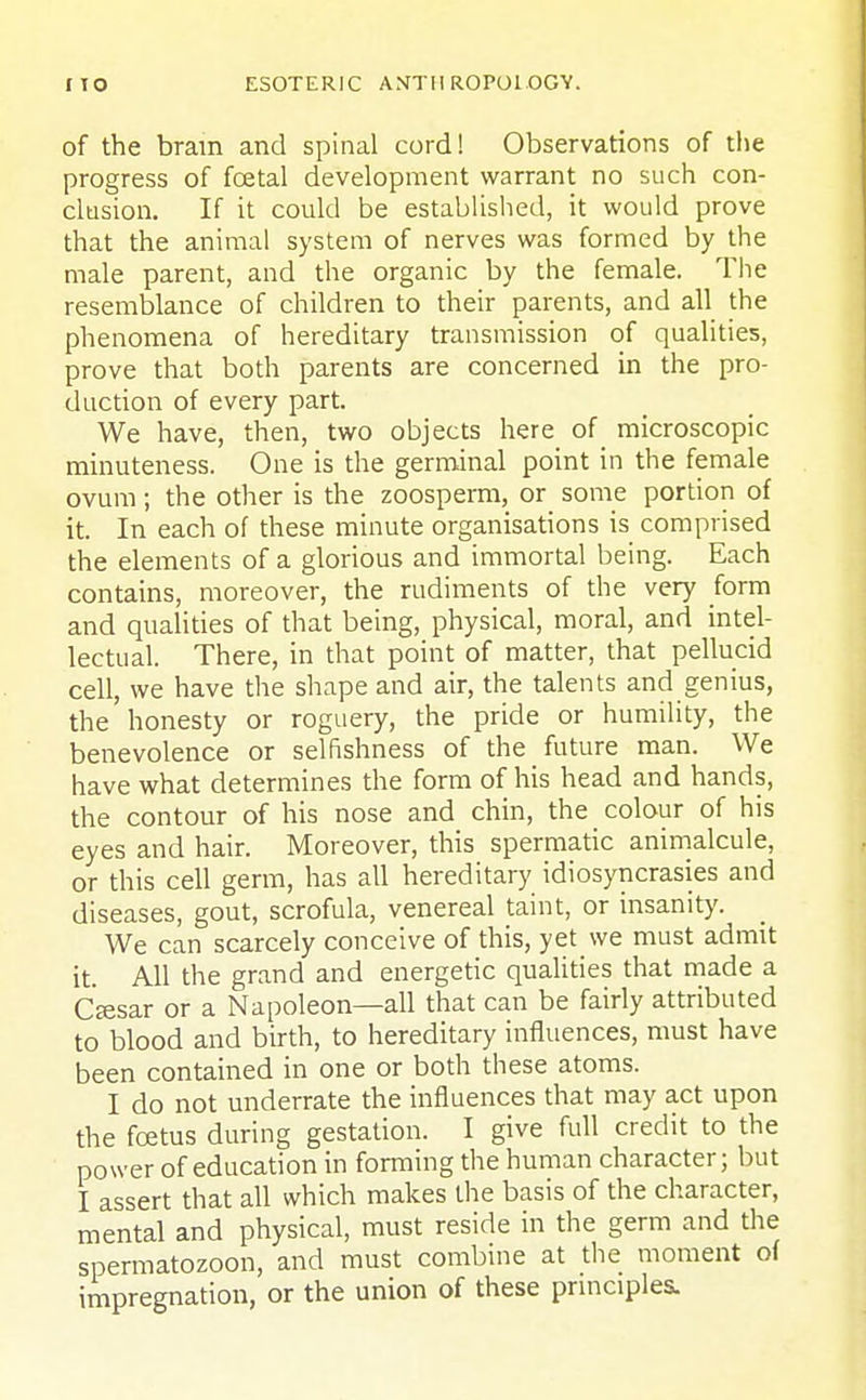 of the bram and spinal cord! Observations of the progress of foetal development warrant no such con- clusion. If it could be established, it would prove that the animal system of nerves was formed by the male parent, and the organic by the female. The resemblance of children to their parents, and all the phenomena of hereditary transmission of qualities, prove that both parents are concerned in the pro- duction of every part. We have, then, two objects here of microscopic minuteness. One is the germinal point in the female ovum; the other is the zoosperm, or some portion of it. In each of these minute organisations is comprised the elements of a glorious and immortal being. Each contains, moreover, the rudiments of the very form and qualities of that being, physical, moral, and intel- lectual. There, in that point of matter, that pellucid cell, we have the shape and air, the talents and genius, the honesty or roguery, the pride or humility, the benevolence or selfishness of the future man. We have what determines the form of his head and hands, the contour of his nose and chin, the _ colour of his eyes and hair. Moreover, this spermatic animalcule, or this cell germ, has all hereditary idiosyncrasies and diseases, gout, scrofula, venereal taint, or insanity. We can scarcely conceive of this, yet we must admit it. All the grand and energetic qualities that made a Csesar or a Napoleon—all that can be fairly attributed to blood and birth, to hereditary influences, must have been contained in one or both these atoms. I do not underrate the influences that may act upon the foetus during gestation. I give full credit to the power of education in forming the human character; but I assert that all which makes the basis of the character, mental and physical, must reside in the germ and the spermatozoon, and must combine at the moment of impregnation, or the union of these principles.