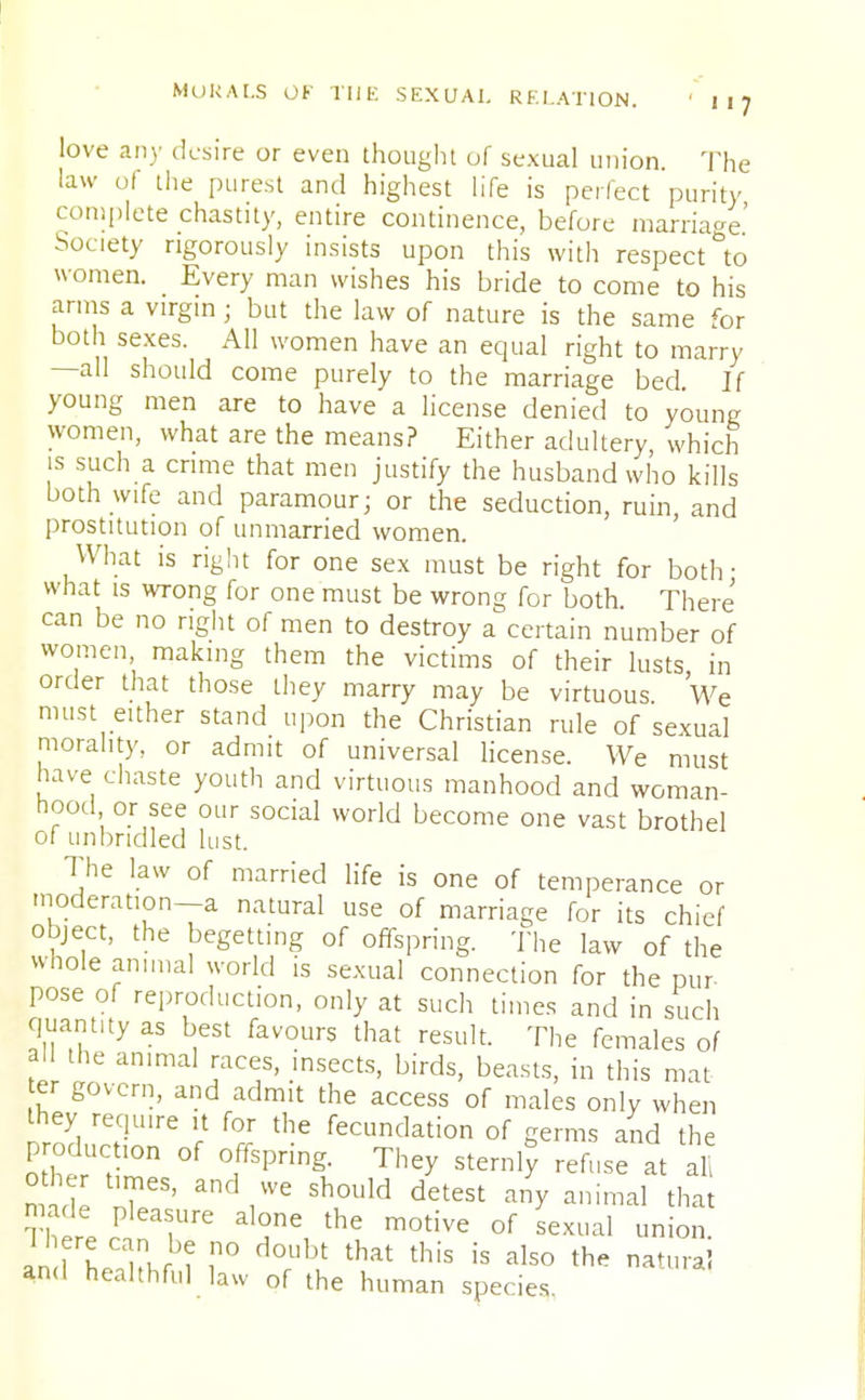 love any desire or even thought of sexual union. The law ol the purest and highest life is perfect purity complete chastity, entire continence, before marriage.' Society rigorously insists upon this with respect to women. Every man wishes his bride to come to his amis a virgin; but the law of nature is the same for both sexes. All women have an equal right to marry —all should come purely to the marriage bed. If young men are to have a license denied to young women, what are the means? Either adultery which is such a crime that men justify the husband who kills both wife and paramour; or the seduction, ruin, and prostitution of unmarried women. What is right for one sex must be right for both- what is wrong for one must be wrong for both There can be no right of men to destroy a certain number of women, making them the victims of their lusts in order that those they marry may be virtuous We must either stand upon the Christian rule of sexual morality, or admit of universal license. We must have chaste youth and virtuous manhood and woman- hood or see our social world become one vast brothel of unbridled lust. The law of married life is one of temperance or moderation—a natural use of marriage for its chief object, the begetting of offspring. The law of the whole annual world is sexual connection for the pur pose of reproduction, only at such times and in such quantity as best favours that result. The females of all the animal races, insects, birds, beasts, in this mat er govern, and admit the access of males only when they require it for the fecundation of germs and the production of offspring. They sternly refuse at al mad TS' anVe SlTld detest ^ ailimal that made pleasure alone the motive of sexual union an fh^Kf f I10 A°chl that this is als0 the nat«'-a! and healthful law of the human species.