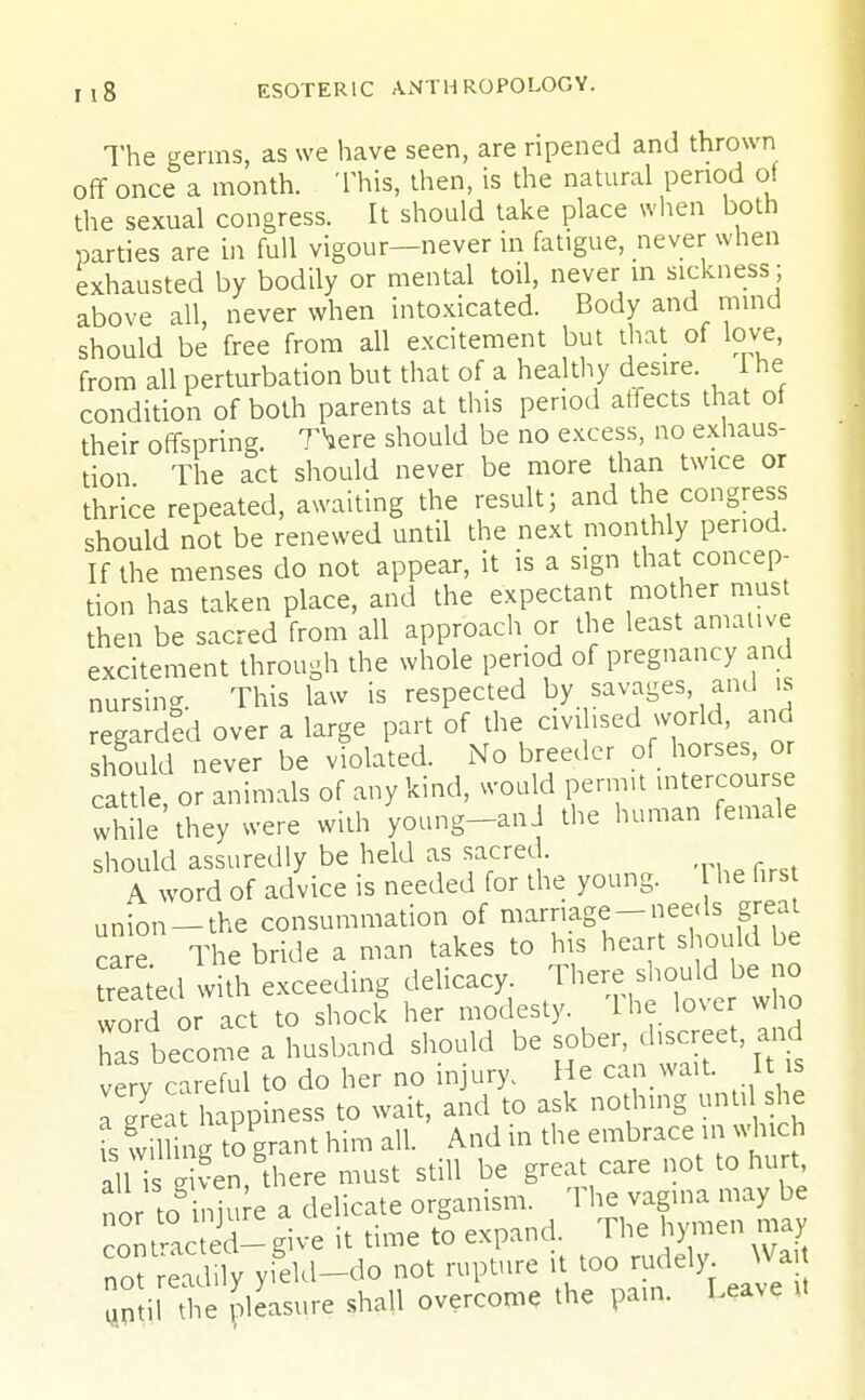 The germs, as we have seen, are ripened and thrown off once a month. This, then, is the natural period of the sexual congress. It should take place when both parties are in full vigour—never in fatigue, never when exhausted by bodily or mental toil, never in sickness; above all, never when intoxicated. Body and mind should be free from all excitement but that of love, from all perturbation but that of a healthy desire. 1 he condition of both parents at this period affects that of their offspring. TVere should be no excess, no exhaus- tion The act should never be more than twice or thrice repeated, awaiting the result; and the congress should not be renewed until the next monthly period. If the menses do not appear, it is a sign that concep- tion has taken place, and the expectant mother must then be sacred from all approach or the least amative excitement through the whole period of pregnancy and nursing. This law is respected by savages and is regarded over a large part of the civilised world, and should never be violated. No breeder of horses, or cattle or animals of any kind, would permit intercourse while they were with young-anJ the human female should assuredly be held as sacred. A word of advice is needed for the young. he firs union —the consummation of marriage-needs great The bride a man takes to his heart should be treated with exceeding delicacy. There should be no word or act to shock her modesty. The lover who ha become a husband should be sober, discreet and erv careful to do her no injury, He can wait. It is I ™t happiness to wait, and to ask nothing unti she fs wimng togrant him all. And in the embrace in which all TsSen, there must still be great care not to hurt or ^injure a delicate organism. The vagina may conttacted- give it time to expand. The hymen may not Sly yield-do not rupture it too rudely Wart ami^e pleasure shall overcome the pan, Leave U