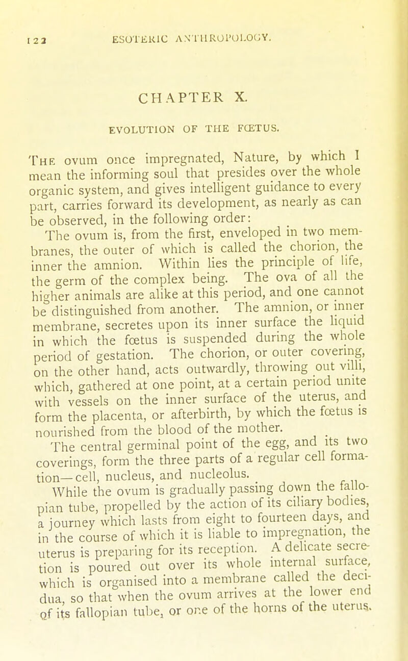 CHAPTER X. EVOLUTION OF THE FCETUS. The ovum once impregnated, Nature, by which I mean the informing soul that presides over the whole organic system, and gives intelligent guidance to every part, carries forward its development, as nearly as can be observed, in the following order: The ovum is, from the first, enveloped in two mem- branes, the outer of which is called the chorion, the inner the amnion. Within lies the principle of life, the germ of the complex being. The ova of all the higher animals are alike at this period, and one cannot be distinguished from another. The amnion, or inner membrane, secretes upon its inner surface the liquid in which the fcetus is suspended during the whole period of gestation. The chorion, or outer covering, on the other hand, acts outwardly, throwing out villi, which, gathered at one point, at a certain period unite with vessels on the inner surface of the uterus, and form the placenta, or afterbirth, by which the fcetus is nourished from the blood of the mother. The central germinal point of the egg, and its two coverings, form the three parts of a regular cell forma- tion—cell, nucleus, and nucleolus. While the ovum is gradually passing down the fallo- pian tube, propelled by the action of its ciliary bodies a journey which lasts from eight to fourteen days, and in the course of which it is liable to impregnation, the uterus is preparing for its reception. A delicate secre- tion is poured out over its whole internal surface, which is organised into a membrane called the deci- dua so that when the ovum arrives at the lower end of its fallopian tube, or one of the horns of the uterus..