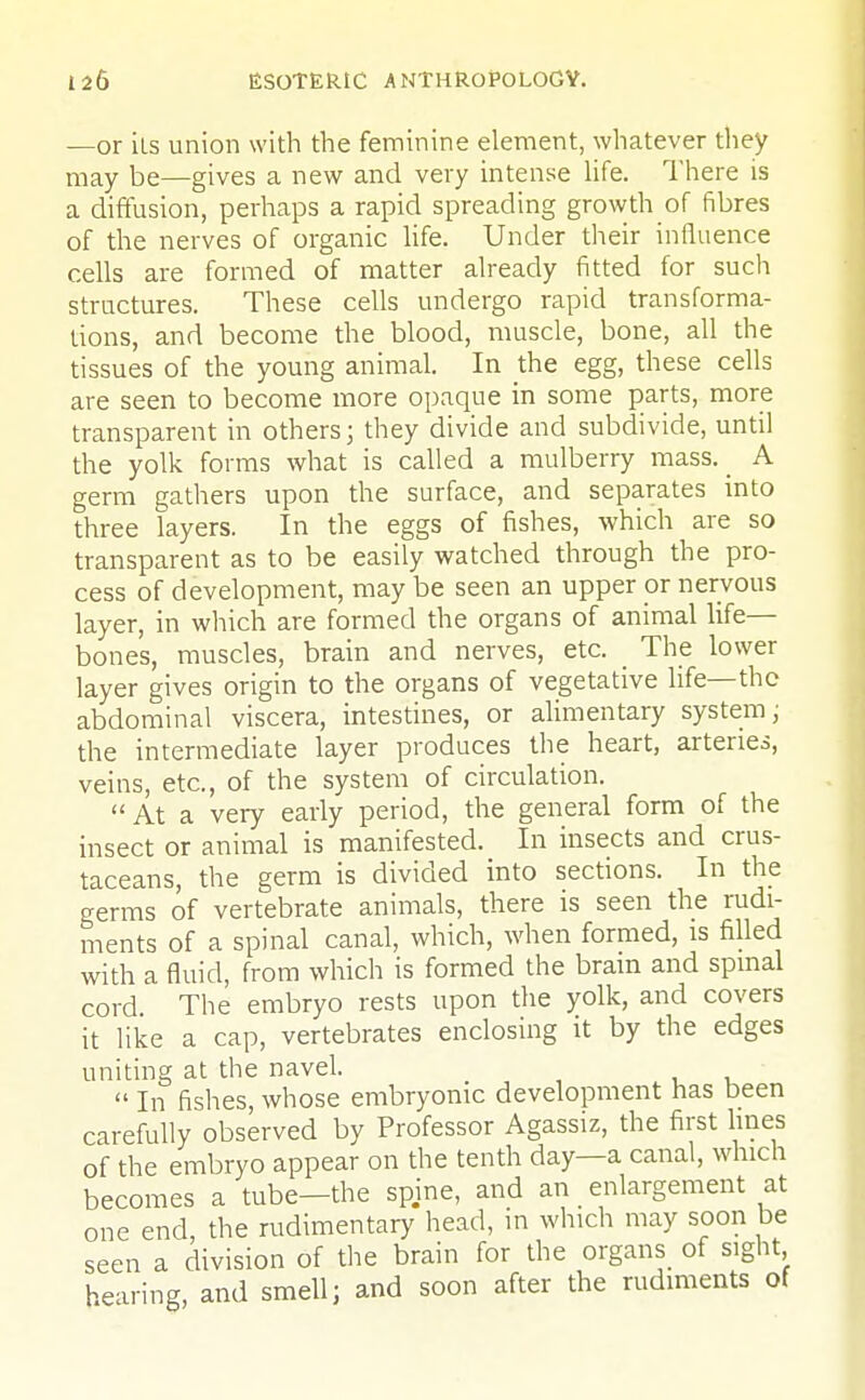 —or its union with the feminine element, whatever they may be—gives a new and very intense life. There is a diffusion, perhaps a rapid spreading growth of fibres of the nerves of organic life. Under their influence cells are formed of matter already fitted for such structures. These cells undergo rapid transforma- tions, and become the blood, muscle, bone, all the tissues of the young animal. In the egg, these cells are seen to become more opaque in some parts, more transparent in others; they divide and subdivide, until the yolk forms what is called a mulberry mass. _ A germ gathers upon the surface, and separates into three layers. In the eggs of fishes, which are so transparent as to be easily watched through the pro- cess of development, may be seen an upper or nervous layer, in which are formed the organs of animal life— bones, muscles, brain and nerves, etc. The lower layer gives origin to the organs of vegetative life—the abdominal viscera, intestines, or alimentary system; the intermediate layer produces the heart, arteries, veins, etc., of the system of circulation. At a very early period, the general form of the insect or animal is manifested. In insects and crus- taceans, the germ is divided into sections. In the germs of vertebrate animals, there is seen the rudi- ments of a spinal canal, which, when formed, is filled with a fluid, from which is formed the brain and spinal cord The embryo rests upon the yolk, and covers it like a cap, vertebrates enclosing it by the edges uniting at the navel.  In fishes, whose embryonic development has been carefully observed by Professor Agassiz, the first lines of the embryo appear on the tenth day—a canal, which becomes a tube—the spjne, and an enlargement at one end, the rudimentary head, in which may soon be seen a division of the brain for the organs of sight hearing, and smell; and soon after the rudiments of