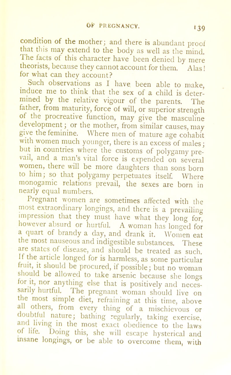 condition of the mother; and there is abundant proof that tliis may extend to the body as well as the mind. The facts of this character have been denied by mere theorists, because they cannot account for them. Alas! for what can they account? Such observations as I have been able to make, induce me to think that the sex of a child is deter- mined by the relative vigour of the parents. The father, from maturity, force of will, or superior strength of the procreative function, may give the masculine development; or the mother, from similar causes, may give the feminine. Where men of mature age cohabit with women much younger, there is an excess of males; but in countries where the customs of polygamy pre- vail, and a man's vital force is expended on several women, there will be more daughters than sons born to him; so that polygamy perpetuates itself. Where monogamic relations prevail, the sexes are born in nearly equal numbers. Pregnant women are sometimes affected with the most extraordinary longings, and there is a prevailing impression that they must have what they long for, however absurd or hurtful. A woman has longed for a quart of brandy a day, and drank it. Women eat the most nauseous and indigestible substances. These are states of disease, and should be treated as such. If the article longed for is harmless, as some particular fruit, it should be procured, if possible; but no woman should be allowed to take arsenic because she longs for it, nor anything else that is positively and neces- sarily hurtful. The pregnant woman should live on the most simple diet, refraining at this time, above all others, from every thing of a mischievous or doubtful nature; bathing regularly, taking exercise, and living in the most exact obedience to the laws of life. Doing this, she will escape hysterical and insane longings, or be able to overcome them, with