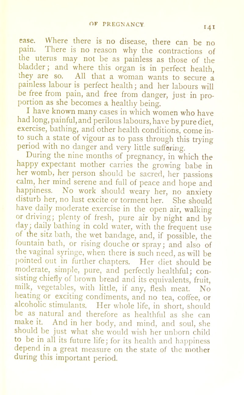 141 ease. Where there is no disease, there can be no pain. There is no reason why the contractions of the uterus may not be as painless as those of the bladder; and where this organ is in perfect health, they are so. All that a woman wants to secure a painless labour is perfect health; and her labours will be free from pain, and free from danger, just in pro- portion as she becomes a healthy being. I have known many cases in which women who have had long, painful, and perilous labours, have by pure diet, exercise, bathing, and other health conditions, come in- to such a state of vigour as to pass through this trying period with no danger and very little suffering. During the nine months of pregnancy, in which the happy expectant mother carries the growing babe in her womb, her person should be sacred, her passions calm, her mind serene and full of peace and hope and happiness. No work should weary her, no anxiety disturb her, no lust excite or torment her. She should have daily moderate exercise in the open air, walking or driving; plenty of fresh, pure air by night and by day; daily bathing in cold water, with the frequent use of the sitz bath, the wet bandage, and, if possible, the fountain bath, or rising douche or spray; and also of the vaginal syringe, when there is such need, as will be pointed out in further chapters. Her diet should be moderate, simple, pure, and perfectly healthful; con- sisting chiefly of brown bread and its equivalents, fruit, milk, vegetables, with little, if any, flesh meat. No heating or exciting condiments, and no tea, coffee, or alcoholic stimulants. Her whole life, in short, should be as natural and therefore as healthful as she can make it. And in her body, and mind, and soul, she should be just what she would wish her unborn child to be in all its future life; for its health and happiness depend in a great measure on the state of the mother during this important period.
