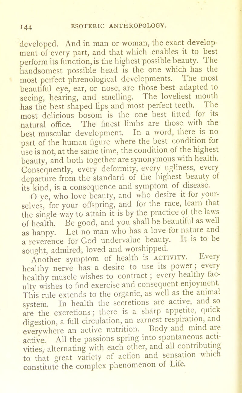 developed. And in man or woman, the exact develop- ment of every part, and that which enables it to best perform its function, is the highest possible beauty. The handsomest possible head is the one which has the most perfect phrenological developments. The most beautiful eye, ear, or nose, are those best adapted to seeing, hearing, and smelling. The loveliest mouth has the best shaped lips and most perfect teeth. The most delicious bosom is the one best fitted for its natural office. The finest limbs are those with the best muscular development. In a word, there is no part of the human figure where the best condition for use is not, at the same time, the condition of the highest beauty, and both together are synonymous with health. Consequently, every deformity, every ugliness, every departure from the standard of the highest beauty of its kind, is a consequence and symptom of disease. O ye, who love beauty, and who desire it for your- selves, 'for your offspring, and for the race, learn that the single way to attain it is by the practice of the laws of health. Be good, and you shall be beautiful as well as happy. Let no man who has a love for nature and a reverence for God undervalue beauty. It is to be sought, admired, loved and worshipped. Another symptom of health is activity. Every healthy nerve has a desire to use its power; every healthy muscle wishes to contract; every healthy fac- ulty wishes to find exercise and consequent enjoyment This rule extends to the organic, as well as the animal system. In health the secretions are active, and so are the excretions; there is a sharp appetite, quick digestion, a full circulation, an earnest respiration, and everywhere an active nutrition. Body and mind are active All the passions spring into spontaneous acti- vities, alternating with each other, and all contributing to that great variety of action and sensation winch constitute the complex phenomenon of Life.