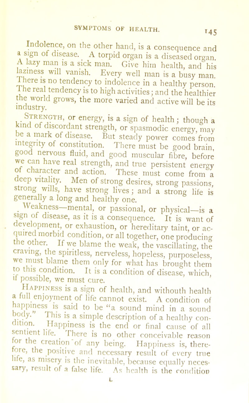 Indolence, on the other hand, is a consequence and a sign of disease. A torpid organ is a diseased organ A lazy man is a sick man. Give him health, and his laziness will vanish. Every well man is a busy man 1 here is no tendency to indolence in a healthy person I he real tendency is to high activities; and the healthier the world grows, the more varied and active will be its industry. . Strength, or energy, is a sign of health; though a kind of discordant strength, or spasmodic energy, may be a mark of disease. But steady power comes from integrity of constitution. There must be good brain good nervous fluid, and good muscular fibre, before we can have real strength, and true persistent enemy of character and action. These must come from a deep vitality. Men of strong desires, strong passions strong wills, have strong lives ; and a strong life is generally a long and healthy one. _ Weakness—mental, or passional, or physical—is a sign of disease, as it is a consequence. It is want of development, or exhaustion, or hereditary taint, or ac- quired morbid condition, or all together, one producing the other. If we b]ame the weak, the vascillating, the craving, the spiritless, nerveless, hopeless, purposeless, we must blame them only for what has brought them to this condition. It is a condition of disease, which, u possible, we must cure. Happ[NESS is a sign of health, and withouth health a full enjoyment of life cannot exist. A condition of happiness is said to be a sound mind in a sound body. This is a simple description of a healthy con- dition. Happiness is the end or final cause of all sentient life. There is no other conceivable reason for the creation of any being. Happiness is, there- ore, the positive and necessary result of every true life, as misery is the inevitable, because equally neces- sary, result of a false life. As health is the condition L