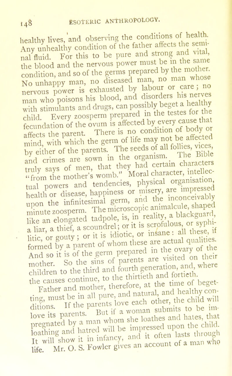 healthy lives,'and observing the conditions of health. Any unhealthy condition of the father affects the seuu- n/fluid. For this to be pure and strong and vrtal the blood and the nervous power must be ^ jame condition, and so of the germs prepared by the mo hen No unhappy man, no diseased man, no man whose nervous power is exhausted by labour or care ; no man who'poisons his blood, and disorders Ins nerves with stimulants and drugs, possibly beget a healthy child Every zoosperm prepared m the testes for the fecundation of the ovum is affected b>' everycause> that affects the parent. There is no condition of body or S with'which the germ of life may not:1* affected by either of the parents. The seeds of all follies *ces and crimes are sown in the organism l ie tfiDie trulv says of men, that they had certain characters ^om the mother' womb. Moral character, intellec- tual POweS and tendencies, physical organisation ^^disease, happiness or misery «^SSj upon the infinitesimal germ, and the inconce vac, y Xnute zoosperm. The microscopic annnalcuteshaped And so itis o'f the germ prepared m e -J c^to^h^ es°continue, to the thirtietand for leth