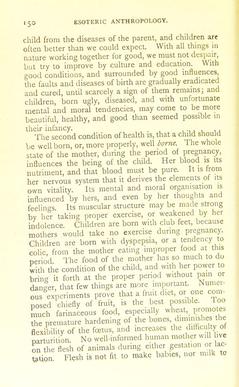 l5° child from the diseases of the parent, and children are often better than we could expect. With all things in nature working together for good, we must not despair, but try to improve by culture and education. With good conditions, and surrounded by good influences, the faults and diseases of birth are gradually eradicated and cured, until scarcely a sign of them remains; and children, born ugly, diseased, and with unfortunate mental and moral tendencies, may come to be more beautiful, healthy, and good than seemed possible in their infancy. . The second condition of health is, that a child should be well born, or, more properly, well borne. The whole state of the mother, during the period of pregnancy, influences the being of the child. Her blood is its nutriment, and that blood must be pure. It is from her nervous system that it derives the elements of its own vitality. Its mental and moral organisation is influenced by hers, and even by her thoughts and feelings Its muscular structure may be made strong by her taking proper exercise, or weakened by her indolence Children are born with club feet, because mothers would take no exercise during pregnancy. Children are born with dyspepsia, or a tendency to colic from the mother eating improper food at this neriod The food of the mother has so much to do with the condition of the child, and with her power to brin- it forth at the proper period without pain or danfer, that few things are more important. Numer- ous experiments prove that a fruit diet, or one com- posed chiefly of fruit, is the best possible. Too SSich farinaceous food, especially wheat, promotes the premature hardening of the bones diminishes the flexibility of the foetus, and increases the difficulty of SSu ition. No well-informed human mother will hve In the flesh of animals during either gestat.on or lac- JSion Flesh is not fit to make babies, nor m,lk to
