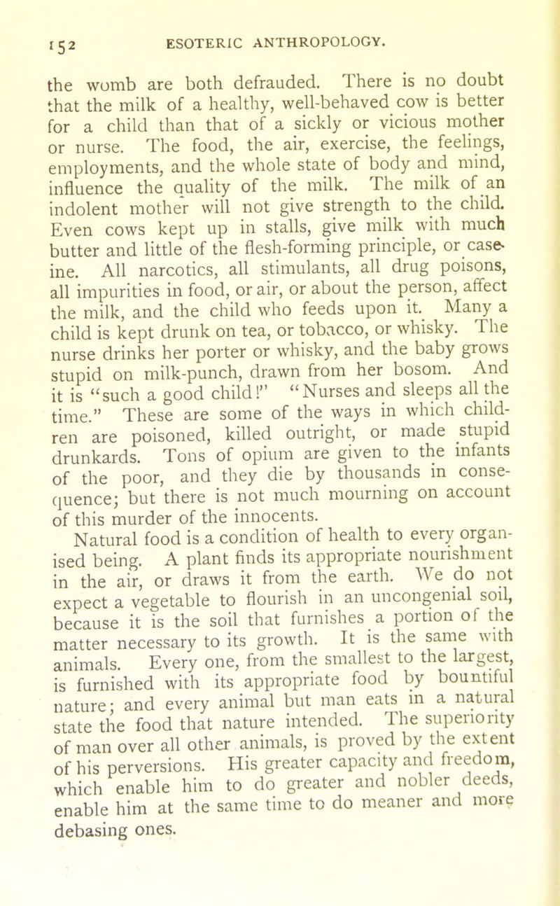 the womb are both defrauded. There is no doubt that the milk of a healthy, well-behaved cow is better for a child than that of a sickly or vicious mother or nurse. The food, the air, exercise, the feelings, employments, and the whole state of body and mind, influence the auality of the milk. The milk of an indolent mother will not give strength to the child. Even cows kept up in stalls, give milk with much butter and little of the flesh-forming principle, or case- ine. All narcotics, all stimulants, all drug poisons, all impurities in food, or air, or about the person, affect the milk, and the child who feeds upon it. Many a child is kept drunk on tea, or tobacco, or whisky. The nurse drinks her porter or whisky, and the baby grows stupid on milk-punch, drawn from her bosom. And it is such a good child!  Nurses and sleeps all the time. These are some of the ways in which child- ren are poisoned, killed outright, or made stupid drunkards. Tons of opium are given to the infants of the poor, and they die by thousands m conse- quence; but there is not much mourning on account of this murder of the innocents. Natural food is a condition of health to every organ- ised being. A plant finds its appropriate nourishment in the air, or draws it from the earth. We do not expect a vegetable to flourish in an uncongenial soil, because it is the soil that furnishes a portion of the matter necessary to its growth. It is the same with animals. Every one, from the smallest to the largest, is furnished with its appropriate food by bountiful nature- and every animal but man eats m a natural state the food that nature intended. The superiority of man over all other animals, is proved by the extent of his perversions. His greater capacity and freedom, which enable him to do greater and nobler deeds, enable him at the same time to do meaner and more debasing ones.