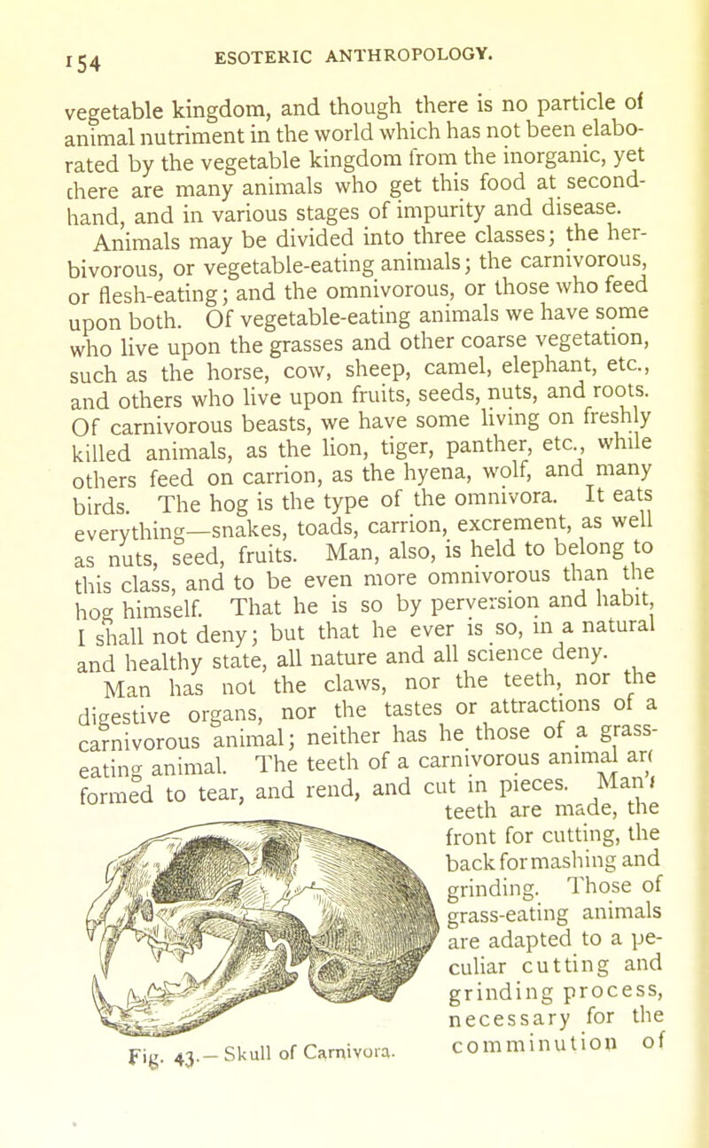 vegetable kingdom, and though there is no particle of animal nutriment in the world which has not been elabo- rated by the vegetable kingdom from the inorganic, yet chere are many animals who get this food at second- hand, and in various stages of impurity and disease. Animals may be divided into three classes; the her- bivorous, or vegetable-eating animals; the carnivorous, or flesh-eating; and the omnivorous, or those who feed upon both. Of vegetable-eating animals we have some who live upon the grasses and other coarse vegetation, such as the horse, cow, sheep, camel, elephant, etc., and others who live upon fruits, seeds, nuts, and roots. Of carnivorous beasts, we have some living on freshly killed animals, as the lion, tiger, panther, etc while others feed on carrion, as the hyena, wolf, and many birds The hog is the type of the ommvora. It eats everything—snakes, toads, carrion, excrement, as well as nuts, seed, fruits. Man, also, is held to belong to this class, and to be even more omnivorous than the hog himself. That he is so by perversion and habit I shall not deny; but that he ever is so, in a natural and healthy state, all nature and all science deny. Man has not the claws, nor the teeth, nor the digestive organs, nor the tastes or attractions of a carnivorous animal; neither has he those of a grass- eating animal. The teeth of a carnivorous animal an formed to tear, and rend, and cut in pieces. Man. teeth are made, the front for cutting, the back for mashing and grinding. Those of grass-eating animals are adapted to a pe- culiar cutting and grinding process, necessary for the comminution of F'S- 43- - Skull of Carnivora.