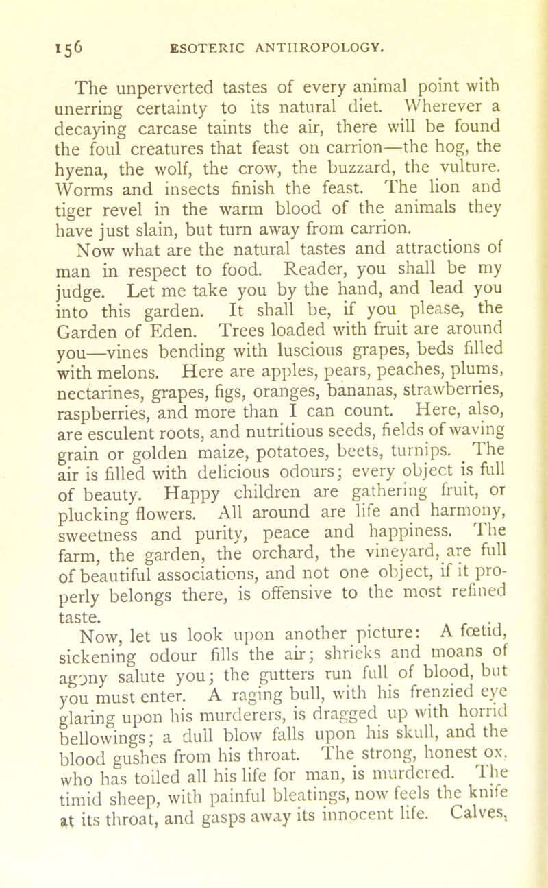 The unperverted tastes of every animal point with unerring certainty to its natural diet. Wherever a decaying carcase taints the air, there will be found the foul creatures that feast on carrion—the hog, the hyena, the wolf, the crow, the buzzard, the vulture. Worms and insects finish the feast. The lion and tiger revel in the warm blood of the animals they have just slain, but turn away from carrion. Now what are the natural tastes and attractions of man in respect to food. Reader, you shall be my judge. Let me take you by the hand, and lead you into this garden. It shall be, if you please, the Garden of Eden. Trees loaded with fruit are around y0U—vines bending with luscious grapes, beds filled with melons. Here are apples, pears, peaches, plums, nectarines, grapes, figs, oranges, bananas, strawberries, raspberries, and more than I can count. Here, also, are esculent roots, and nutritious seeds, fields of waving grain or golden maize, potatoes, beets, turnips. _ The air is filled with delicious odours; every object is full of beauty. Happy children are gathering fruit, or plucking flowers. All around are life and harmony, sweetness and purity, peace and happiness. The farm, the garden, the orchard, the vineyard, are full of beautiful associations, and not one object, if it pro- perly belongs there, is offensive to the most refined taste. . Now, let us look upon another picture: A foetid, sickening odour fills the air; shrieks and moans of agony salute you; the gutters run full of blood, but you must enter. A raging bull, with his frenzied eye glaring upon his murderers, is dragged up with horrid bellowings; a dull blow falls upon his skull, and the blood gushes from his throat. The strong, honest ox, who has toiled all his life for man, is murdered. The timid sheep, with painful bleatings, now feels the knife at its throat, and gasps away its innocent life. Calves,
