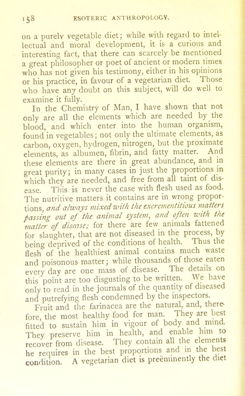 on a purely vegetable diet; while with regard to intel- lectual and moral development, it is a curious and interesting fact, that there can scarcely be mentioned a great philosopher or poet of ancient or modern times who has not given his testimony, either in his opinions or his practice, in favour of a vegetarian diet. Those who have any doubt on this subject, will do well to examine it fully. In the Chemistry of Man, I have shown that not only are all the elements which are needed by the blood, and which enter into the human organism, found in vegetables; not only the ultimate elements, as carbon, oxygen, hydrogen, nitrogen, but the proximate elements, as albumen, fibrin, and fatty matter. And these elements are there in great abundance, and in great purity; in many cases in just the proportions in which they are needed, and free from all taint of dis- ease. This is never the case with flesh used as food, The nutritive matters it contains are in wrong propor- tions, and always mixed with the excrement it ious matters passing out of the animal system, and often with the matter of disease; for there are few animals fattened for slaughter, that are not diseased in the process, by being deprived of the conditions of health. Thus the flesh of the healthiest animal contains much waste and poisonous matter; while thousands of those eaten every day are one mass of disease. The details on this point are too disgusting to be written. We have only to read in the journals of the quantity of diseased and putrefying flesh condemned by the inspectors. Fruit and the farinacea are the natural, and, there fore, the most healthy food for man. They are best fitted to sustain him in vigour of body and mind. They preserve him in health, and enable him to recover from disease. They contain all the elements he requires in the best proportions and in the best condition. A vegetarian diet is preeminently the diet