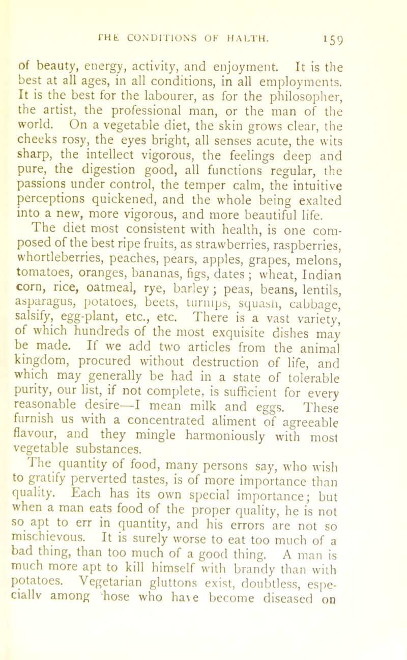 »59 of beauty, energy, activity, and enjoyment. It is the best at all ages, in all conditions, in all employments. It is the best for the labourer, as for the philosopher, the artist, the professional man, or the man of the world. On a vegetable diet, the skin grows clear, the cheeks rosy, the eyes bright, all senses acute, the wits sharp, the intellect vigorous, the feelings deep and pure, the digestion good, all functions regular, the passions under control, the temper calm, the intuitive perceptions quickened, and the whole being exalted into a new, more vigorous, and more beautiful life. The diet most consistent with health, is one com- posed of the best ripe fruits, as strawberries, raspberries, whortleberries, peaches, pears, apples, grapes, melons, tomatoes, oranges, bananas, figs, dates; wheat, Indian corn, rice, oatmeal, rye, barley ; peas, beans, lentils, asparagus, potatoes, beets, turnips, squash, cabbage, salsify, egg-plant, etc., etc. There is a vast variety, of which hundreds of the most exquisite dishes may be made. If we add two articles from the animal kingdom, procured without destruction of life, and which may generally be had in a state of tolerable purity, our list, if not complete, is sufficient for every reasonable desire—I mean milk and eggs. These furnish us with a concentrated aliment of agreeable flavour, and they mingle harmoniously with most vegetable substances. The quantity of food, many persons say, who wish to gratify perverted tastes, is of more importance than quality. Each has its own special importance; but when a man eats food of the proper quality, he is not so apt to err in quantity, and his errors are not so mischievous. It is surely worse to eat too much of a bad thing, than too much of a good thing. A man is much more apt to kill himself with brandy than with potatoes. Vegetarian gluttons exist, doubtless, espe- cially among hose who ha\e become diseased on