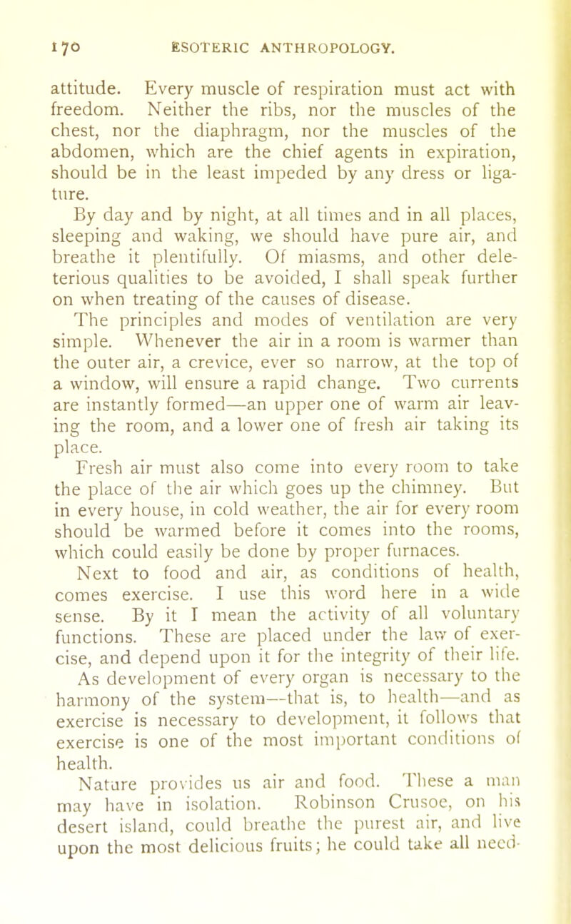 attitude. Every muscle of respiration must act with freedom. Neither the ribs, nor the muscles of the chest, nor the diaphragm, nor the muscles of the abdomen, which are the chief agents in expiration, should be in the least impeded by any dress or liga- ture. By day and by night, at all times and in all places, sleeping and waking, we should have pure air, and breathe it plentifully. Of miasms, and other dele- terious qualities to be avoided, I shall speak further on when treating of the causes of disease. The principles and modes of ventilation are very simple. Whenever the air in a room is warmer than the outer air, a crevice, ever so narrow, at the top of a window, will ensure a rapid change. Two currents are instantly formed—an upper one of warm air leav- ing the room, and a lower one of fresh air taking its place. Fresh air must also come into every room to take the place of the air which goes up the chimney. But in every house, in cold weather, the air for every room should be warmed before it comes into the rooms, which could easily be done by proper furnaces. Next to food and air, as conditions of health, comes exercise. I use this word here in a wide sense. By it I mean the activity of all voluntary functions. These are placed under the law of exer- cise, and depend upon it for the integrity of their life. As development of every organ is necessary to the harmony of the system—that is, to health—and as exercise is necessary to development, it follows that exercise is one of the most important conditions of health. Nature provides us air and food. These a man may have in isolation. Robinson Crusoe, on his desert island, could breathe the purest air, and live upon the most delicious fruits; he could take all need