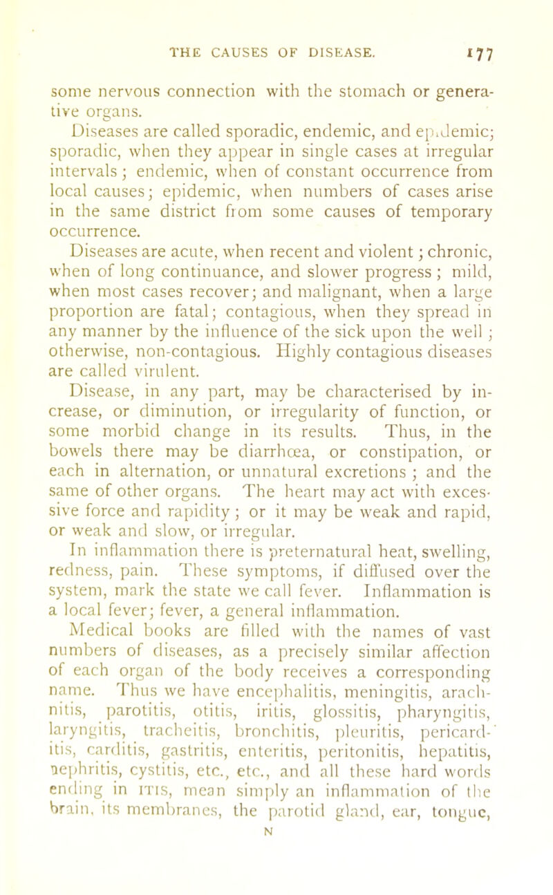 some nervous connection with the stomach or genera- tive organs. Diseases are called sporadic, endemic, and epidemic; sporadic, when they appear in single cases at irregular intervals; endemic, when of constant occurrence from local causes; epidemic, when numbers of cases arise in the same district fiom some causes of temporary occurrence. Diseases are acute, when recent and violent; chronic, when of long continuance, and slower progress ; mild, when most cases recover; and malignant, when a large proportion are fatal; contagious, when they spread in any manner by the influence of the sick upon the well ; otherwise, non-contagious. Highly contagious diseases are called virulent. Disease, in any part, may be characterised by in- crease, or diminution, or irregularity of function, or some morbid change in its results. Thus, in the bowels there may be diarrhoea, or constipation, or each in alternation, or unnatural excretions ; and the same of other organs. The heart may act with exces- sive force and rapidity ; or it may be weak and rapid, or weak and slow, or irregular. In inflammation there is preternatural heat, swelling, redness, pain. These symptoms, if diffused over the system, mark the state we call fever. Inflammation is a local fever; fever, a general inflammation. Medical books are filled with the names of vast numbers of diseases, as a precisely similar affection of each organ of the body receives a corresponding name. Thus we have encephalitis, meningitis, arach- nitis, parotitis, otitis, iritis, glossitis, pharyngitis, laryngitis, tracheitis, bronchitis, pleuritis, pericard-' itis, carditis, gastritis, enteritis, peritonitis, hepatitis, nephritis, cystitis, etc., etc., and all these hard words ending in itis, mean simply an inflammation of the brain, its membranes, the parotid gland, ear, tongue, N