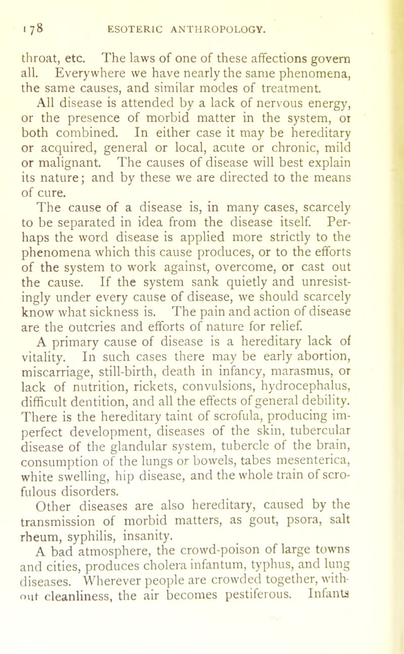 throat, etc. The laws of one of these affections govern all. Everywhere we have nearly the same phenomena, the same causes, and similar modes of treatment. All disease is attended by a lack of nervous energy, or the presence of morbid matter in the system, or both combined. In either case it may be hereditary or acquired, general or local, acute or chronic, mild or malignant. The causes of disease will best explain its nature; and by these we are directed to the means of cure. The cause of a disease is, in many cases, scarcely to be separated in idea from the disease itself. Per- haps the word disease is applied more strictly to the phenomena which this cause produces, or to the efforts of the system to work against, overcome, or cast out the cause. If the system sank quietly and unresist- ingly under every cause of disease, we should scarcely know what sickness is. The pain and action of disease are the outcries and efforts of nature for relief. A primary cause of disease is a hereditary lack of vitality. In such cases there may be early abortion, miscarriage, still-birth, death in infancy, marasmus, or lack of nutrition, rickets, convulsions, hydrocephalus, difficult dentition, and all the effects of general debility. There is the hereditary taint of scrofula, producing im- perfect development, diseases of the skin, tubercular disease of the glandular system, tubercle of the brain, consumption of the lungs or bowels, tabes mesenterica, white swelling, hip disease, and the whole train of scro- fulous disorders. Other diseases are also hereditary, caused by the transmission of morbid matters, as gout, psora, salt rheum, syphilis, insanity. A bad atmosphere, the crowd-poison of large towns and cities, produces cholera infantum, typhus, and lung diseases. Wherever people are crowded together, with- out cleanliness, the air becomes pestiferous. Infants