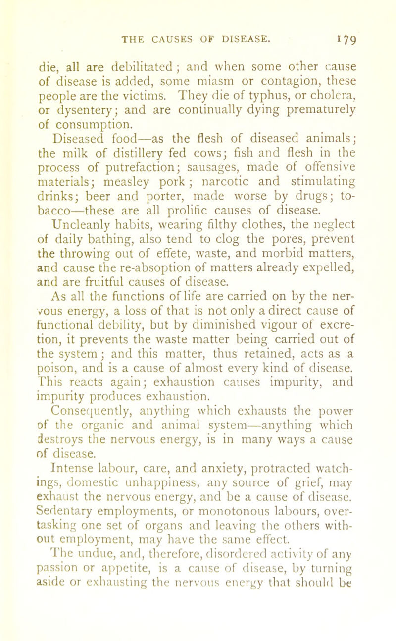 die, all are debilitated ; and when some other cause of disease is added, some miasm or contagion, these people are the victims. They die of typhus, or cholera, or dysentery; and are continually dying prematurely of consumption. Diseased food—as the flesh of diseased animals; the milk of distillery fed cows; fish and flesh in the process of putrefaction; sausages, made of offensive materials; measley pork; narcotic and stimulating drinks; beer and porter, made worse by drugs; to- bacco—these are all prolific causes of disease. Uncleanly habits, wearing filthy clothes, the neglect of daily bathing, also tend to clog the pores, prevent the throwing out of effete, waste, and morbid matters, and cause the re-absoption of matters already expelled, and are fruitful causes of disease. As all the functions of life are carried on by the ner- vous energy, a loss of that is not only a direct cause of functional debility, but by diminished vigour of excre- tion, it prevents the waste matter being carried out of the system ; and this matter, thus retained, acts as a poison, and is a cause of almost every kind of disease. This reacts again; exhaustion causes impurity, and impurity produces exhaustion. Consequently, anything which exhausts the power of the organic and animal system—anything which destroys the nervous energy, is in many ways a cause of disease. Intense labour, care, and anxiety, protracted watch- ings, domestic unhappiness, any source of grief, may exhaust the nervous energy, and be a cause of disease. Sedentary employments, or monotonous labours, over- tasking one set of organs and leaving the others with- out employment, may have the same effect. The undue, and, therefore, disordered activity of any passion or appetite, is a cause of disease, by turning aside or exhausting the nervous energy that should be