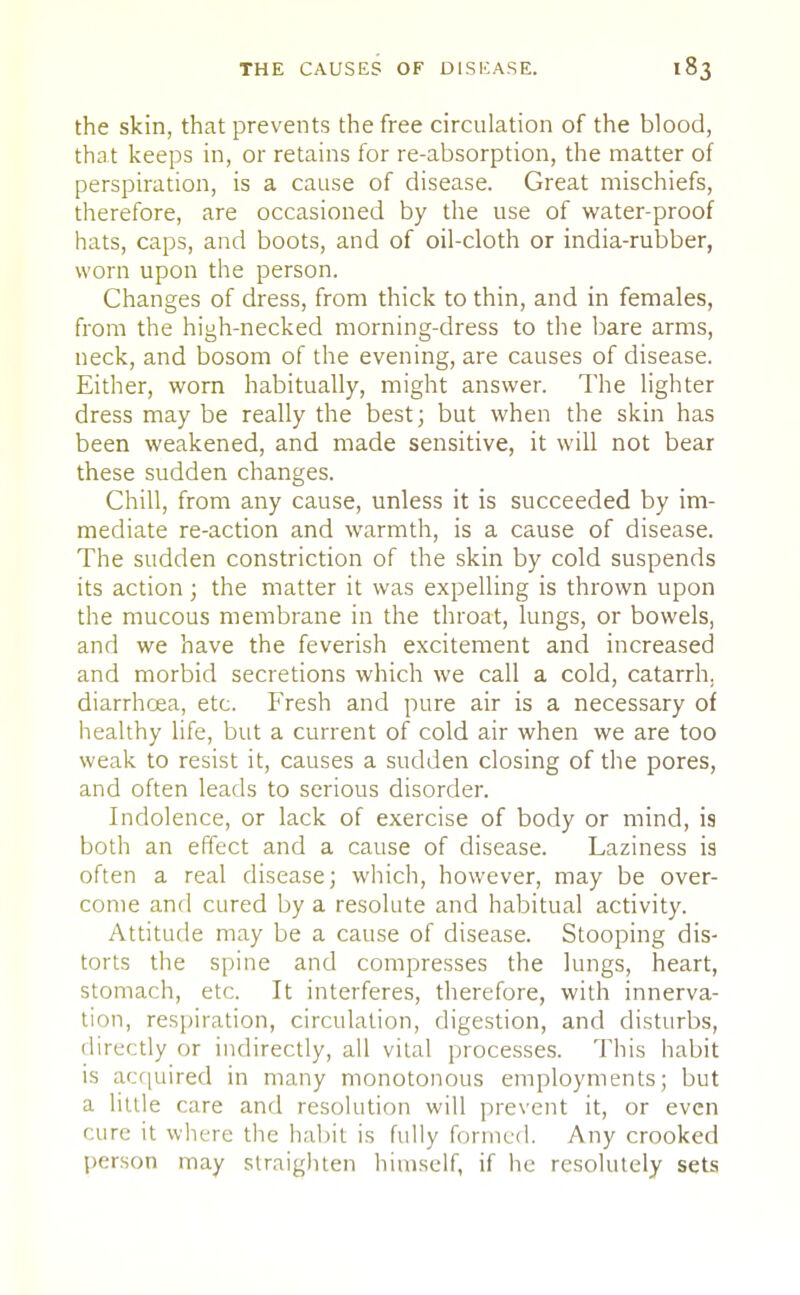 the skin, that prevents the free circulation of the blood, that keeps in, or retains for re-absorption, the matter of perspiration, is a cause of disease. Great mischiefs, therefore, are occasioned by the use of water-proof hats, caps, and boots, and of oil-cloth or india-rubber, worn upon the person. Changes of dress, from thick to thin, and in females, from the high-necked morning-dress to the bare arms, neck, and bosom of the evening, are causes of disease. Either, worn habitually, might answer. The lighter dress may be really the best; but when the skin has been weakened, and made sensitive, it will not bear these sudden changes. Chill, from any cause, unless it is succeeded by im- mediate re-action and warmth, is a cause of disease. The sudden constriction of the skin by cold suspends its action; the matter it was expelling is thrown upon the mucous membrane in the throat, lungs, or bowels, and we have the feverish excitement and increased and morbid secretions which we call a cold, catarrh, diarrhoea, etc. Fresh and pure air is a necessary of healthy life, but a current of cold air when we are too weak to resist it, causes a sudden closing of the pores, and often leads to serious disorder. Indolence, or lack of exercise of body or mind, is both an effect and a cause of disease. Laziness is often a real disease; which, however, may be over- come and cured by a resolute and habitual activity. Attitude may be a cause of disease. Stooping dis- torts the spine and compresses the lungs, heart, stomach, etc. It interferes, therefore, with innerva- tion, respiration, circulation, digestion, and disturbs, directly or indirectly, all vital processes. This habit is acquired in many monotonous employments; but a little care and resolution will prevent it, or even cure it where the habit is fully formed. Any crooked person may straighten himself, if he resolutely sets