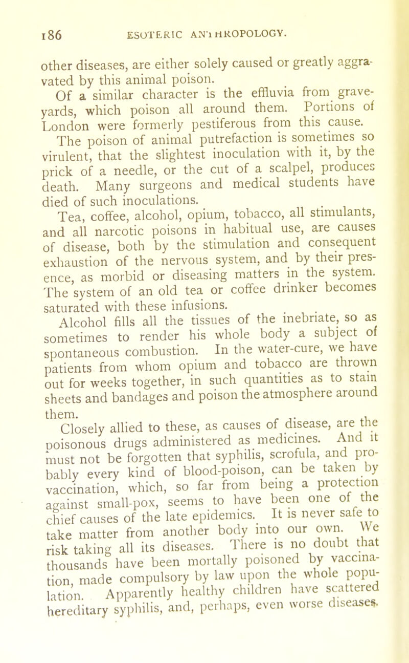 other diseases, are either solely caused or greatly aggra- vated by this animal poison. Of a similar character is the effluvia from grave- yards, which poison all around them. Portions of London were formerly pestiferous from this cause. The poison of animal putrefaction is sometimes so virulent, that the slightest inoculation with it, by the prick of a needle, or the cut of a scalpel, produces death. Many surgeons and medical students have died of such inoculations. Tea, coffee, alcohol, opium, tobacco, all stimulants, and all narcotic poisons in habitual use, are causes of disease, both by the stimulation and consequent exhaustion of the nervous system, and by their pres- ence, as morbid or diseasing matters in the system. The system of an old tea or coffee drinker becomes saturated with these infusions. Alcohol fills all the tissues of the inebriate, so as sometimes to render his whole body a subject of spontaneous combustion. In the water-cure, we have patients from whom opium and tobacco are thrown out for weeks together, in such quantities as to stain sheets and bandages and poison the atmosphere around them. . Closely allied to these, as causes of disease, are the ooisonous drugs administered as medicines. And it must not be forgotten that syphilis, scrofula, and pro- bably every kind of blood-poison, can be taken by vaccination, which, so far from being a protection against small-pox, seems to have been one of the chief causes of the late epidemics. It is never safe to take matter from another body into our own. We risk taking all its diseases. There is no doubt that thousands have been mortally poisoned by vaccina- tion made compulsory by law upon the whole popu- lation Apparently healthy children have scattered hereditary syphilis, and, perhaps, even worse disease*