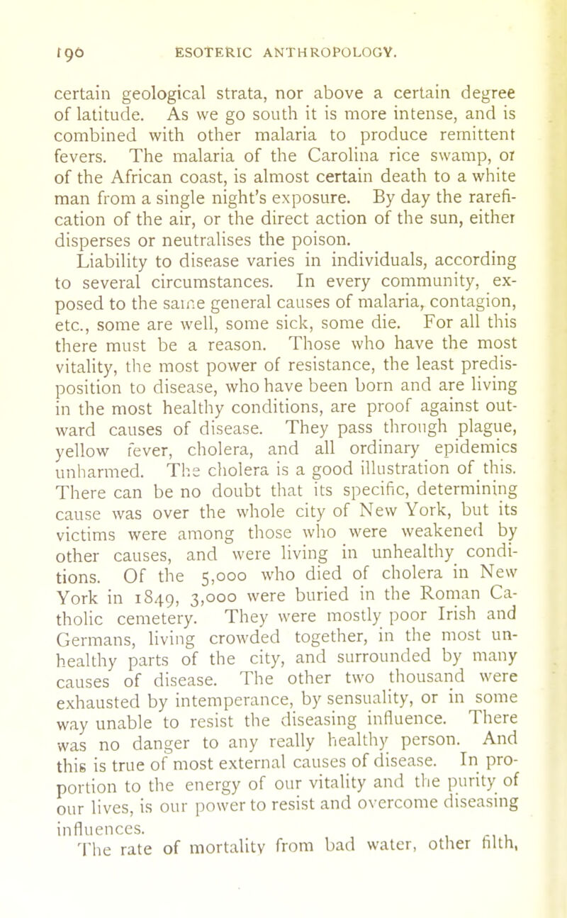certain geological strata, nor above a certain degree of latitude. As we go south it is more intense, and is combined with other malaria to produce remittent fevers. The malaria of the Carolina rice swamp, or of the African coast, is almost certain death to a white man from a single night's exposure. By day the rarefi- cation of the air, or the direct action of the sun, either disperses or neutralises the poison. Liability to disease varies in individuals, according to several circumstances. In every community, ex- posed to the same general causes of malaria, contagion, etc., some are well, some sick, some die. For all this there must be a reason. Those who have the most vitality, the most power of resistance, the least predis- position to disease, who have been born and are living in the most healthy conditions, are proof against out- ward causes of disease. They pass through plague, yellow fever, cholera, and all ordinary epidemics unharmed. The cholera is a good illustration of this. There can be no doubt that its specific, determining cause was over the whole city of New York, but its victims were among those who were weakened by other causes, and were living in unhealthy condi- tions. Of the 5,000 who died of cholera in New York in 1849, 3,000 were buried in the Roman Ca- tholic cemetery. They were mostly poor Irish and Germans, living crowded together, in the most un- healthy parts of the city, and surrounded by many causes of disease. The other two thousand were exhausted by intemperance, by sensuality, or in some way unable to resist the diseasing influence. There was no danger to any really healthy person. And this is true of most external causes of disease. In pro- portion to the energy of our vitality and the purity of our lives, is our power to resist and overcome diseasing influences. The rate of mortality from bad water, other tilth,
