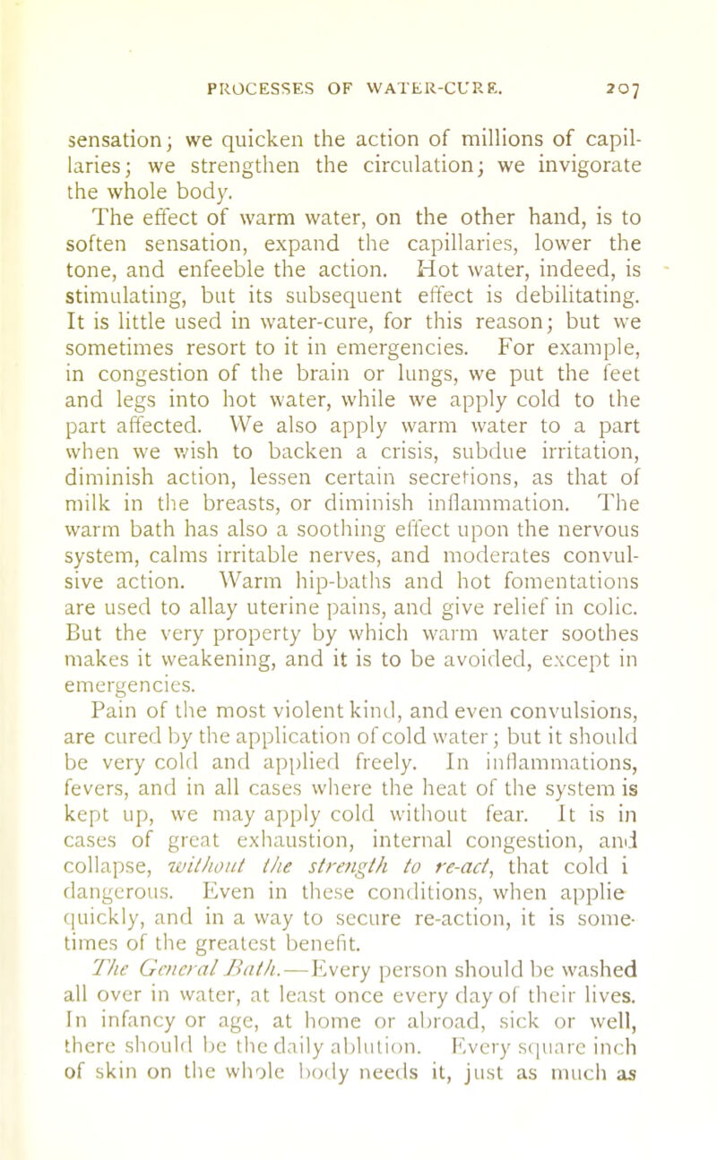 sensation; we quicken the action of millions of capil- laries; we strengthen the circulation; we invigorate the whole body. The effect of warm water, on the other hand, is to soften sensation, expand the capillaries, lower the tone, and enfeeble the action. Hot water, indeed, is stimulating, but its subsequent effect is debilitating. It is little used in water-cure, for this reason; but we sometimes resort to it in emergencies. For example, in congestion of the brain or lungs, we put the feet and legs into hot water, while we apply cold to the part affected. We also apply warm water to a part when we wish to backen a crisis, subdue irritation, diminish action, lessen certain secretions, as that of milk in the breasts, or diminish inflammation. The warm bath has also a soothing effect upon the nervous system, calms irritable nerves, and moderates convul- sive action. Warm hip-baths and hot fomentations are used to allay uterine pains, and give relief in colic. But the very property by which warm water soothes makes it weakening, and it is to be avoided, except in emergencies. Pain of the most violent kind, and even convulsions, are cured by the application of cold water; but it should be very cold and applied freely. In inflammations, fevers, and in all cases where the heat of the system is kept up, we may apply cold without fear. It is in cases of great exhaustion, internal congestion, and collapse, without the strength to re-act, that cold i dangerous. Even in these conditions, when applie quickly, and in a way to secure re-action, it is some- times of the greatest benefit. The General Bath.—Every person should be washed all over in water, at least once every day of their lives. In infancy or age, at home or abroad, sick or well, there should be the daily ablution. Every square inch of skin on the whole body needs it, just as much as