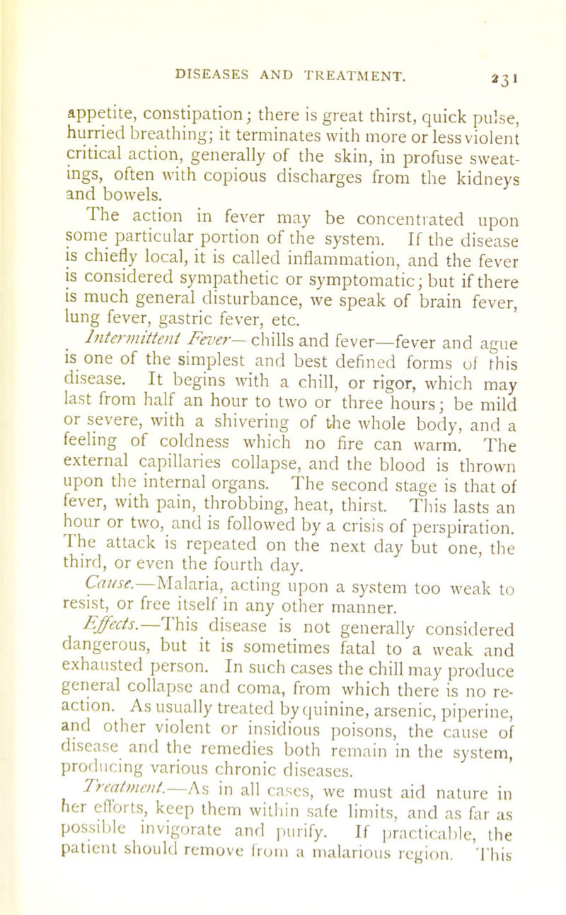 431 appetite, constipation; there is great thirst, quick pulse, hurried breathing; it terminates with more or less violent critical action, generally of the skin, in profuse sweat- ings, often with copious discharges from the kidneys and bowels. The action in fever may be concentrated upon some particular portion of the system. If the disease is chiefly local, it is called inflammation, and the fever is considered sympathetic or symptomatic; but if there is much general disturbance, we speak of brain fever, lung fever, gastric fever, etc. Intermittent Fever— chills and fever—fever and ague is one of the simplest and best defined forms of this disease. It begins with a chill, or rigor, which may last from half an hour to two or three hours; be mild or severe, with a shivering of the whole body, and a feeling of coldness which no fire can warm. The external capillaries collapse, and the blood is thrown upon the internal organs. The second stage is that of fever, with pain, throbbing, heat, thirst. This lasts an hour or two, and is followed by a crisis of perspiration. The attack is repeated on the next day but one, the third, or even the fourth day. Cause.—Malaria, acting upon a system too weak to resist, or free itself in any other manner. Effects.—This disease is not generally considered dangerous, but it is sometimes fatal to a weak and exhausted person. In such cases the chill may produce general collapse and coma, from which there is no re- action. As usually treated by quinine, arsenic, piperine, and other violent or insidious poisons, the cause of disease and the remedies both remain in the system, producing various chronic diseases. Treatment.—As in all cases, we must aid nature in her efforts, keep them within safe limits, and as far as possible invigorate and purify. If practicable, the patient should remove from a malarious region. This