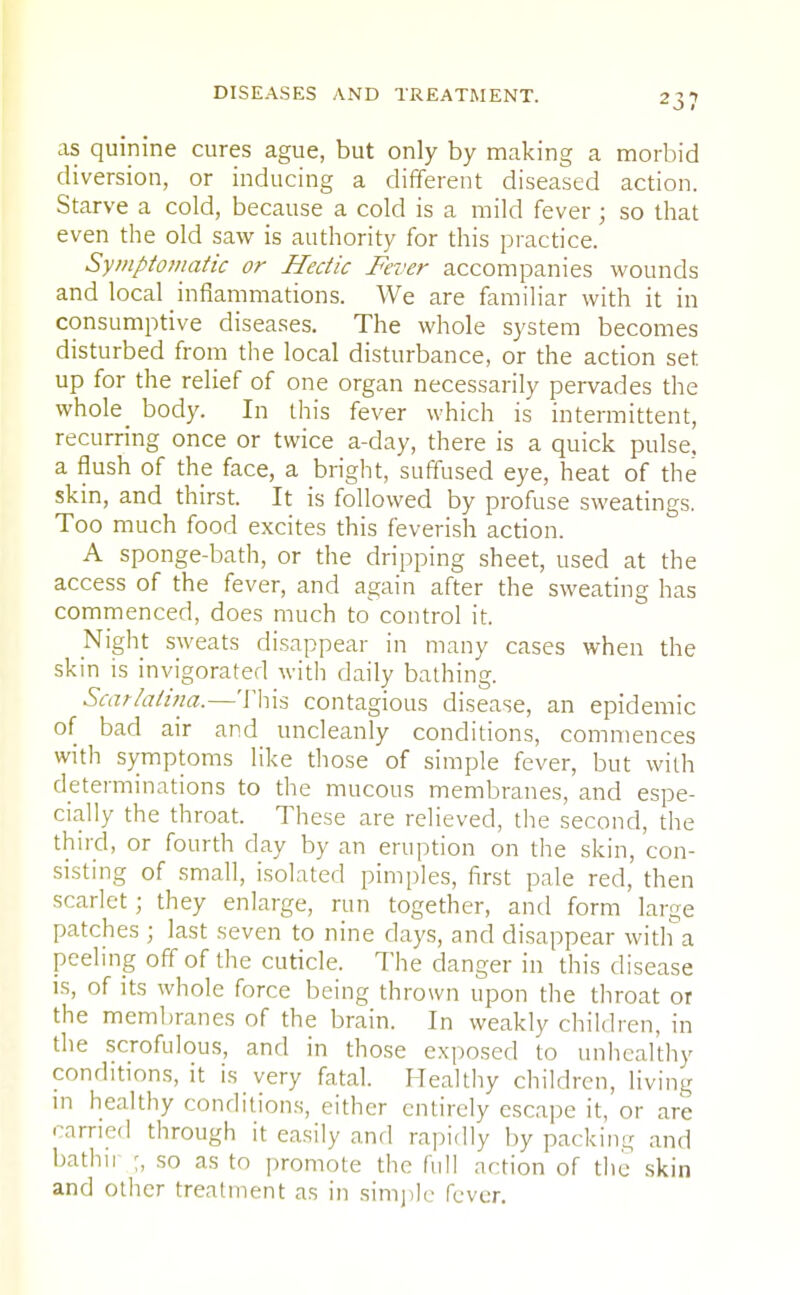 23? as quinine cures ague, but only by making a morbid diversion, or inducing a different diseased action. Starve a cold, because a cold is a mild fever; so that even the old saw is authority for this practice. Symptomatic or Hectic Fever accompanies wounds and local inflammations. We are familiar with it in consumptive diseases. The whole system becomes disturbed from the local disturbance, or the action set up for the relief of one organ necessarily pervades the whole_ body. In this fever which is intermittent, recurring once or twice a-day, there is a quick pulse, a flush of the face, a bright, suffused eye, heat of the skin, and thirst. It is followed by profuse sweatings. Too much food excites this feverish action. A sponge-bath, or the dripping sheet, used at the access of the fever, and again after the sweating has commenced, does much to control it. Night sweats disappear in many cases when the skin is invigorated with daily bathing. Scarlatina.—This contagious disease, an epidemic of bad air and uncleanly conditions, commences with symptoms like those of simple fever, but with determinations to the mucous membranes, and espe- cially the throat. These are relieved, the second, the third, or fourth day by an eruption on the skin, con- sisting of small, isolated pimples, first pale red, then scarlet; they enlarge, run together, and form large patches ; last seven to nine clays, and disappear with a peeling off of the cuticle. The danger in this disease is, of its whole force being thrown upon the throat or the membranes of the brain. In weakly children, in the scrofulous, and in those exposed to unhealthy conditions, it is very fatal. Healthy children, living in healthy conditions, either entirely escape it, or are carried through it easily and rapidly by parkin- and bathir so as to promote the full action of the skin and other treatment as in simple fever.