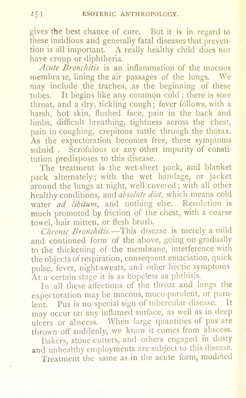 gives the best chance of cure. But it is in regard to these insidious and generally fatal diseases that preven- tion is all important. A really healthy child does not have croup or diphtheria. Acute Bronchitis is an inflammation of the mucous membra le, lining the air passages of the lungs. We may include the trachea, as the beginning of these tubes. It begins like any common cold ; there is sore throat, and a dry, tickling cough; fever follows, with a harsh, hot skin, flushed face, pain in the back and limbs, difficult breathing, tightness across the chest, pain in coughing, crepitous rattle through the thorax. As the expectoration becomes free, these symptoms subsid . Scrofulous or any other impurity of consti- tution predisposes to this disease. The treatment is the wet-sheet pack, and blanket pack alternately; with the wet bandage, or jacket around the lungs at night, well covered ; with all other healthy conditions, and absolute diet, which means cold water ad libitum, and nothing else. Resolution is much promoted by friction of the chest, with a coarse towel, hair mitten, or flesh brush. Chronic Bronchitis.—This disease is merely a mild and continued form of the above, going on gradually to the thickening of the membrane, interference with the objects of respiration, consequent emaciation, quick pulse, fever, night-sweats, and other hectic symptoms At a certain stage it is as hopeless as phthisis. In all these affections of the throat and lungs the expectoration maybe mucous, mucopurulent, or puru- lent. Pus is no special sign of tubercular disease. It may occur on any inflamed surface, as well as in deep ulcers or abscess. When large quantities of pus are thrown off suddenly, we know it comes from abscess. Bakers, stone-cutters, and others engaged in dusty and unhealthy employments are subject to this disease. Treatment the same as in the acute form, modified