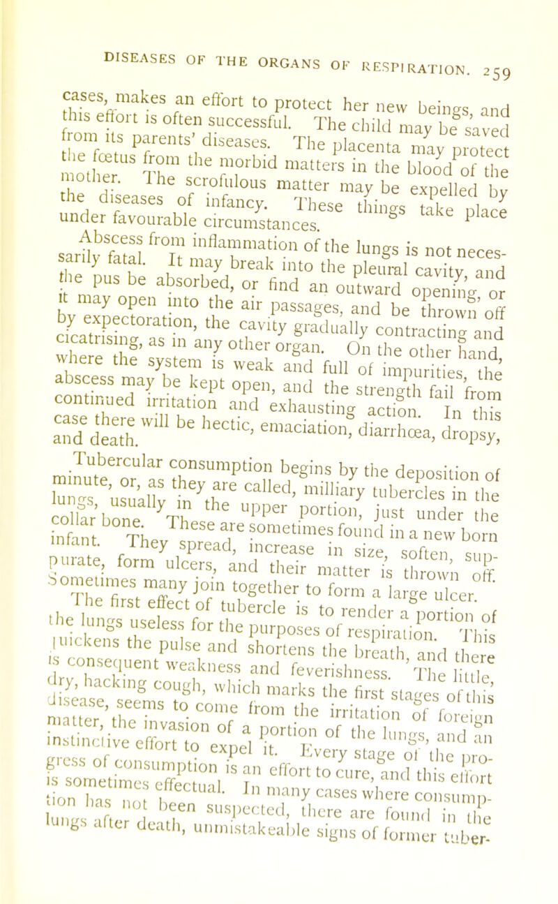 cases makes an effort to protect her new beings and his effort is often successful. The child may bf saved from Us parents' diseases. The placenta may protect ot£t ?r :he ?rbid matte,s b the ^xfii mother. The scrofulous matter maybe expelled hv the diseases of infancy. These things tekfnlace under favourable circumstances P sari'feS *°£ °f the lun§s « not neces- sary tatal. It may break into the pleural cavitv and he pus be absorbed, or find an outward S or y xLXTado^ £air passagf•aild be S5 uy expectoration, the cavity gradually contracting ™d cicatrising, as in any other organ. On hf other Lnd where the system is weak and full of impu tL h' rninuUtbeeroCrUlaas thef^^n ^ b* dePosili™ of C 'usuallv in CaUed' tubercles in *e lungs after death, unrmstakeable signs of former tuber-