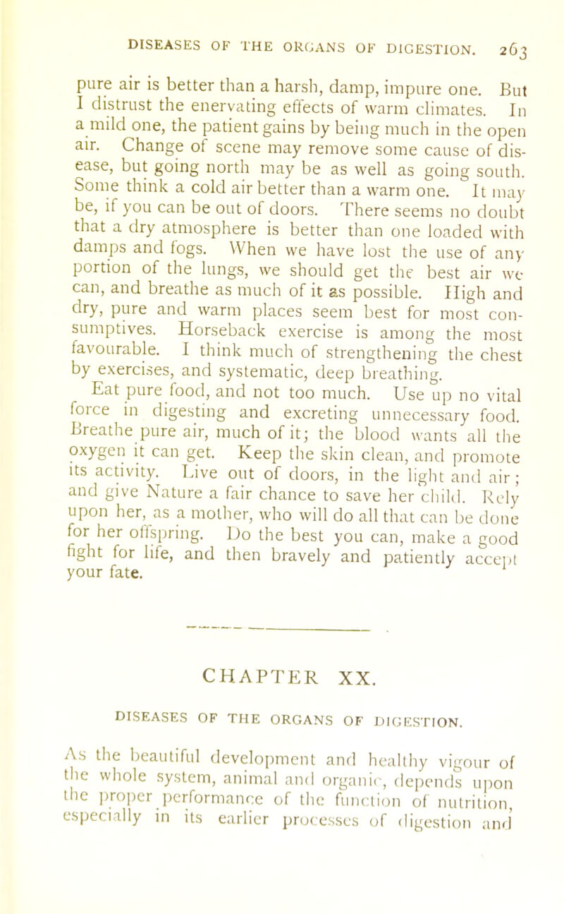 pure air is better than a harsh, damp, impure one. But I distrust the enervating effects of warm climates. In a mild one, the patient gains by being much in the open air. Change of scene may remove some cause of dis- ease, but going north may be as well as going south. Some think a cold air better than a warm one. It may be, if you can be out of doors. There seems no doubt that a dry atmosphere is better than one loaded with damps and fogs. When we have lost the use of any portion of the lungs, we should get the best air we can, and breathe as much of it as possible. High and dry, pure and warm places seem best for most con- sumptives. Horseback exercise is among the most favourable. I think much of strengthening the chest by exercises, and systematic, deep breathing. Eat pure food, and not too much. Use up no vital force in digesting and excreting unnecessary food. Breathe pure air, much of it; the blood wants all the oxygen it can get. Keep the skin clean, and promote its activity. Live out of doors, in the light and air; and give Nature a fair chance to save her child. Rely upon her, as a mother, who will do all that can be done for her offspring. Do the best you can, make a good fight for life, and then bravely and patiently accept your fate. CHAPTER XX. DISEASES OF THE ORGANS OF DIGESTION. As the beautiful development and healthy vigour of the whole system, animal and organic, depends upon the proper performance of the function of nutrition especially in its earlier proc esses of digestion and'