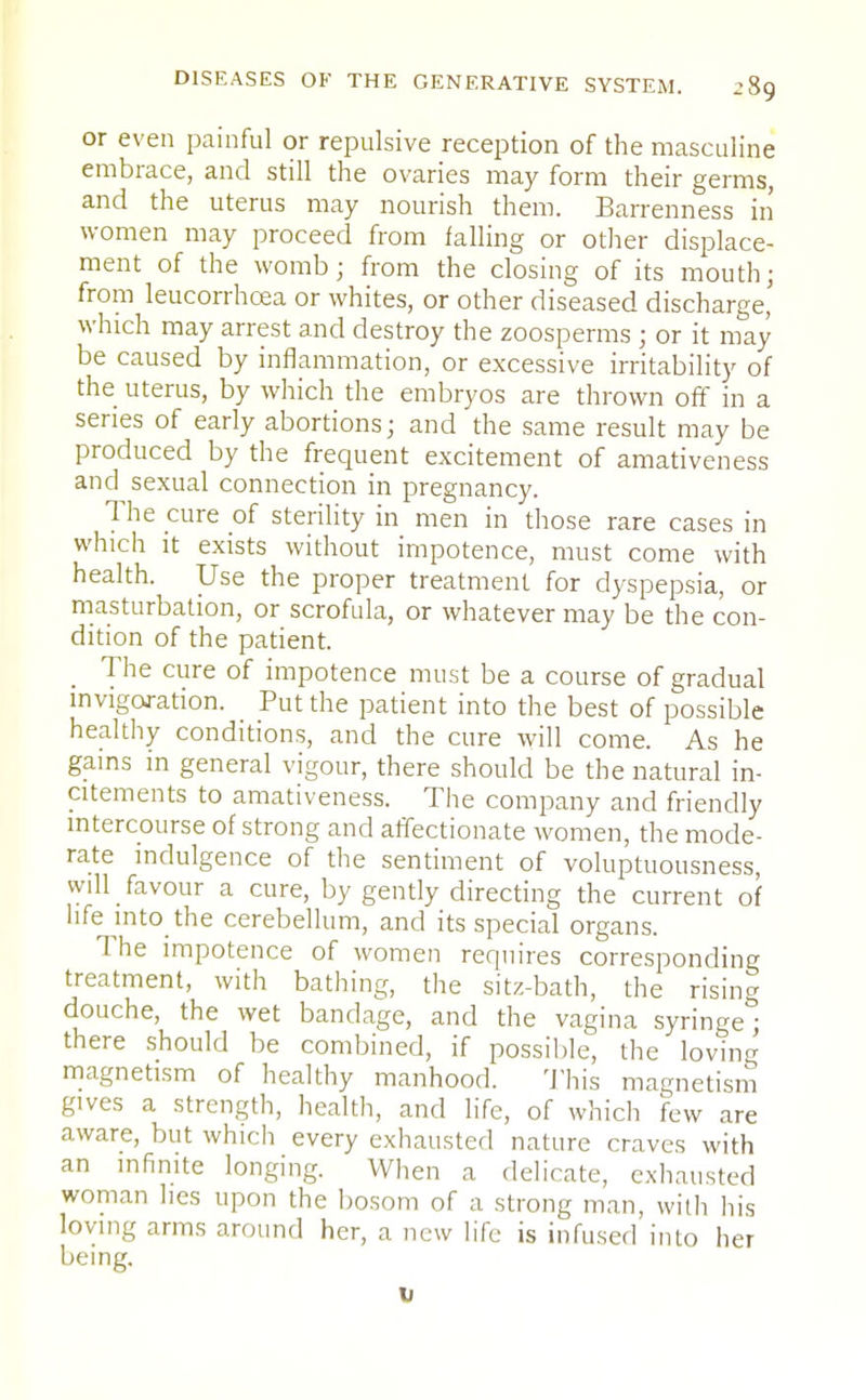 or even painful or repulsive reception of the masculine embrace, and still the ovaries may form their germs, and the uterus may nourish them. Barrenness in women may proceed from falling or other displace- ment of the womb; from the closing of its mouth; from leucorrhcea or whites, or other diseased discharge' which may arrest and destroy the zoosperms ; or it may be caused by inflammation, or excessive irritability of the uterus, by which the embryos are thrown off in a series of early abortions; and the same result may be produced by the frequent excitement of amativeness and sexual connection in pregnancy. The cure of sterility in men in those rare cases in which it exists without impotence, must come with health. Use the proper treatment for dyspepsia, or masturbation, or scrofula, or whatever may be the con- dition of the patient. The cure of impotence must be a course of gradual invigoj-ation. Put the patient into the best of possible healthy conditions, and the cure will come. As he gains in general vigour, there should be the natural in- citements to amativeness. The company and friendly intercourse of strong and affectionate women, the mode- rate indulgence of the sentiment of voluptuousness, will favour a cure, by gently directing the current of life into the cerebellum, and its special organs. The impotence of women requires corresponding treatment, with bathing, the sitz-bath, the rising douche, the wet bandage, and the vagina syringe^ there should be combined, if possible, the loving magnetism of healthy manhood. This magnetism gives a strength, health, and life, of which few are aware, but which every exhausted nature craves with an infinite longing. When a delicate, exhausted woman lies upon the bosom of a strong man, with his loving arms around her, a new life is infused into her being. v